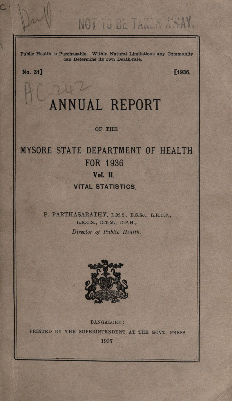 Public Health is Purchasable. Within Natural Limitations any Community can Determine its own Death-rate. No. 31] [1936. i'v/ ■ ' ANNUAL REPORT OF THE MYSORE STATE DEPARTMENT OF HEALTH FOR 1936 Vol. 11. VITAL STATISTICS. P. PAETHASAKATHY, L.M.S., B.s.Sc., L.E.C.P., L.E.C.S*, D.T.jVT.) D.P.H.j Director of Public Health. BANGALORE; PRINTED BY THE SUPERINTENDENT AT THE GOVT. PRESS 1937