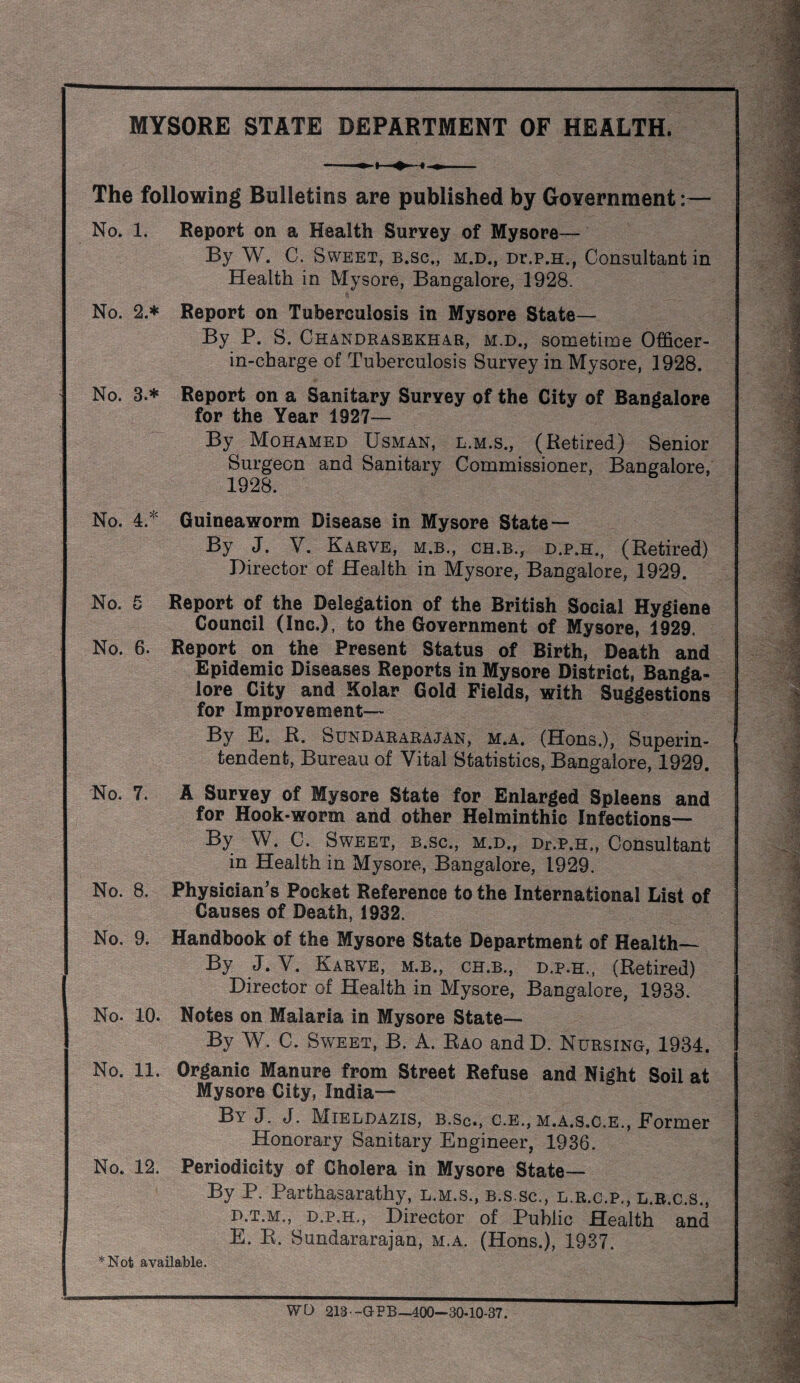 MYSORE STATE DEPARTMENT OF HEALTH. The following Bulletins are published by Government:— No. 1. Report on a Health Survey of Mysore— By W. C. Sweet, b.sc., m.d., Dr.p.H., Consultant in Health in Mysore, Bangalore, 1928. No. 2.* Report on Tuberculosis in Mysore State— By P. S. Chandrasekhar, m.d., sometime Officer- in-cbarge of Tuberculosis Survey in Mysore, 1928. No. 3.* Report on a Sanitary Survey of the City of Bangalore for the Year 1927— By Mohamed Usman, l.m.s., (Retired) Senior Surgeon and Sanitary Commissioner, Bangalore, 1928. No. 4.^ Guineaworm Disease in Mysore State— By J. V. Karve, M.B., CH.B., D.P.H., (Retired) Director of Health in Mysore, Bangalore, 1929. No. 5 Report of the Delegation of the British Social Hygiene Council (Inc.), to the Government of Mysore, 1929. No. 6. Report on the Present Status of Birth, Death and Epidemic Diseases Reports in Mysore District, Banga¬ lore City and Kolar Gold Fields, with Suggestions for Improvement— By E. R. Sundararajan, m.a. (Hons.), Superin¬ tendent, Bureau of Vital Statistics, Bangalore, 1929, No. 7. A Survey of Mysore State for Enlarged Spleens and for Hook-worm and other Helminthic Infections— By W. C. Sweet, b.sc., m.d., Dr.P.H., Consultant in Health in Mysore, Bangalore, 1929. No. 8. Physician's Pocket Reference to the International List of Causes of Death, 1932. No. 9. Handbook of the Mysore State Department of Health— By J. V. Karve, m.b., ch.b., d.p.h., (Retired) Director of Health in Mysore, Bangalore, 1933. No. 10. Notes on Malaria in Mysore State— By W. C. Sweet, B. A. Rao and D. Nursing, 1934. No. 11. Organic Manure from Street Refuse and Night Soil at Mysore City, India— By J. J. Mieldazis, b.Sc., c.e., m.a.s.c.e., Eormer Honorary Sanitary Engineer, 1936. No. 12. Periodicity of Cholera in Mysore State— By P. Parthasarathy, l.m.s., b.s,sc., l.r.c.p., l.b.c.s., D. T.M., D.P.H., Director of Public Health and E. R. Sundararajan, m.a. (Hons.), 1937. *Not available. WD 213 -GPB—400—30.10*37.