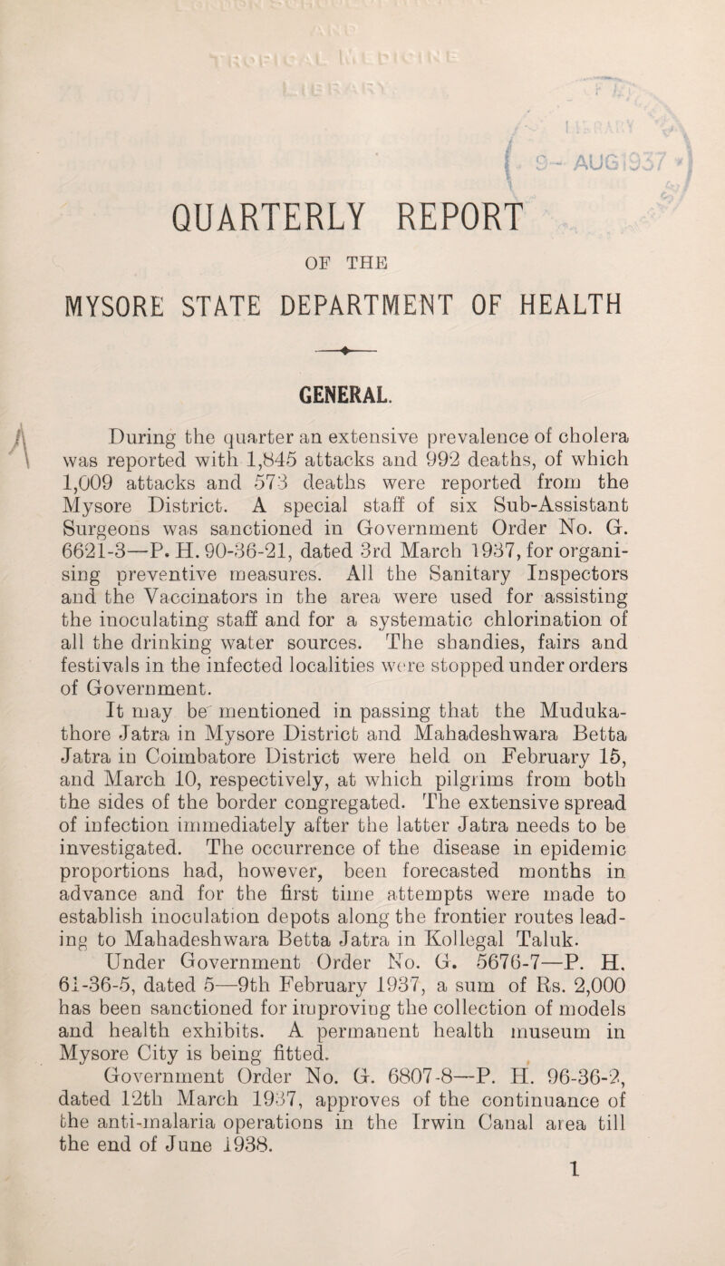 QUARTERLY REPORT OF THE MYSORE STATE DEPARTMENT OF HEALTH GENERAL. During the quarter an extensive prevalence of cholera was reported with 1,845 attacks and 992 deaths, of which 1,009 attacks and 573 deaths were reported from the Mysore District. A special staff of six Sub-Assistant Surgeons was sanctioned in Government Order No. G. 6621-3—-P. H. 90-36-21, dated 3rd March 1937, for organi¬ sing preventive measures. All the Sanitary Inspectors and the Vaccinators in the area were used for assisting the inoculating staff and for a systematic chlorination of all the drinking water sources. The shandies, fairs and festivals in the infected localities were stopped under orders of Government. It may be' mentioned in passing that the Muduka- thore Jatra in Mysore District and Mahadeshwara Betta Jatra in Coimbatore District were held on February 15, and March 10, respectively, at which pilgrims from both the sides of the border congregated. The extensive spread of infection immediately after the latter Jatra needs to be investigated. The occurrence of the disease in epidemic proportions had, however, been forecasted months in advance and for the first time attempts were made to establish inoculation depots along the frontier routes lead¬ ing to Mahadeshwara Betta Jatra in Kollegal Taluk. Under Government Order No. G. 5676-7—P. H, 61-36-5, dated 5—9th February 1937, a sum of Rs. 2,000 has been sanctioned for improving the collection of models and health exhibits. A permanent health museum in Mysore City is being fitted. Government Order No. G. 6807-8—P. H. 96-36-2, dated 12th March 1937, approves of the continuance of the anti-malaria operations in the Irwin Canal area till the end of June 1938.