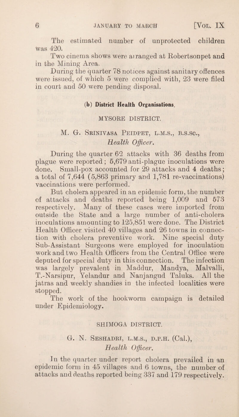 The estimated number of unprotected children was 420. Two cinema shows were at ranged at Robertsonpet and in the Mining Area. During the quarter 78 notices against sanitary offences were issued, of which 5 were complied with, 23 were filed in court and 50 were pending disposal. (b) District Health Organisations. MYSORE DISTRICT. M. Gf. Srinivasa Peidpet, l.m.s., b.s.sc., Health Officer. During the quarter 62 attacks with 36 deaths from plague were reported; 5,679anti-plague inoculations were done. Small-pox accounted for 29 attacks and 4 deaths; a total of 7,644 (5,863 primary and 1,781 re-vaccinations) vaccinations were performed. But cholera appeared in an epidemic form, the number of attacks and deaths reported being 1,009 and 573 respectively. Many of these cases were imported from outside the State and a large number of anti-cholera inoculations amounting to 125,851 were done. The District Health Officer visited 40 villages and 26 towns in connec¬ tion with cholera preventive work. Nine special duty Sub-Assistant Surgeons were employed for inoculation work and two Health Officers from the Central Office were deputed for special duty in this connection. The infection was largely prevalent in Maddur, Mandya, Malvalli, T.-Narsipur, Yelandur and Nanjangud Taluks. All the jatras and weekly shandies in the infected localities were stopped. The work of the hookworm campaign is detailed under Epidemiology. SHIMOGA DISTRICT. Gr. N. Seshadri, l.m.s., d.p.h. (Cal.), Health Officer, In the quarter under report cholera prevailed in an epidemic form in 45 villages and 6 towns, the number of attacks and deaths reported being 337 and 179 respectively.