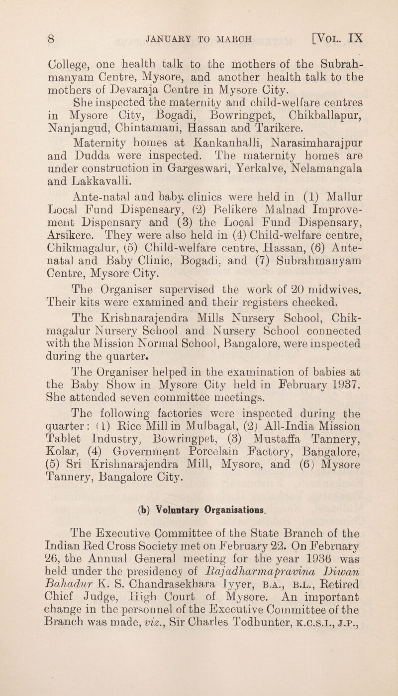 College, one health talk to the mothers of the Subrah- manyam Centre, Mysore, and another health talk to the mothers of Devaraja Centre in Mysore City. She inspected the maternity and child-welfare centres in Mysore City, Bogadi, Bowringpet, Chikballapur, Nanjangud, Chintamani, Hassan and Tarikere. Maternity homes at Kankanhalli, Narasimharajpur and Dudda were inspected. The maternity homes are under construction in Gargeswari, Yerkalve, Nelamangala and Lakkavalli. Ante-natal and baity, clinics were held in (1) Mallur Local Fund Dispensary, (2) Belikere Malnad Improve¬ ment Dispensary and (3) the Local Fund Dispensary, Arsikere. They were also held in (4) Child-welfare centre, Chikmagalur, (5) Child-welfare centre, Hassan, (6) Ante¬ natal and Baby Clinic, Bogadi, and (7) Subrahmanyam Centre, Mysore City. The Organiser supervised the work of 20 midwives. Their kits were examined and their registers checked. The Krishnarajendra Mills Nursery School, Chik¬ magalur Nursery School and Nursery School connected with the Mission Normal School, Bangalore, were inspected during the quarter. The Organiser helped in the examination of babies at the Baby Show in Mysore City held in February 1937. She attended seven committee meetings. The following factories were inspected during the quarter: (l) Rice Mill in Mulbagal, (2) All-India Mission Tablet Industry, Bowringpet, (3) Mustaffa Tannery, Kolar, (4) Government Porcelain Factory, Bangalore, (5) Sri Krishnarajendra Mill, Mysore, and (6) Mysore Tannery, Bangalore City. (b) Voluntary Organisations. The Executive Committee of the State Branch of the Indian Red Cross Society met on February 22. On February 26, the Annual General meeting for the year 1936 was held under the presidency of Bajadharmapravina Diwan Bahadur K. S. Chandrasekhara Iyyer, b.a>, b.l., Retired Chief Judge, High Court of Mysore. An important change in the personnel of the Executive Committee of the Branch was made, viz., Sir Charles Todhunter, k.c.s.i., j.p.,