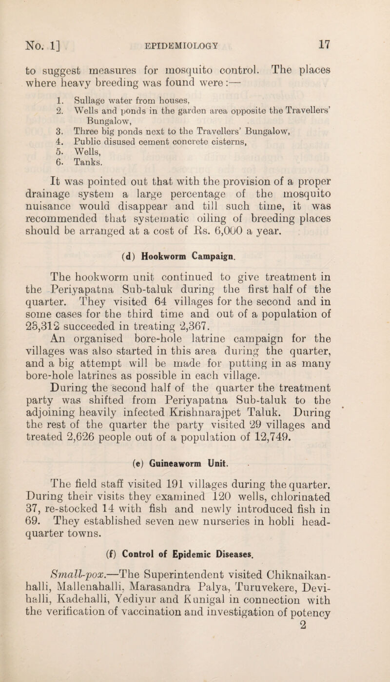 to suggest measures for mosquito control. The places where heavy breeding was found were:— 1. Sullage water from houses, 2. Wells and ponds in the garden area opposite the Travellers’ Bungalow, 3. Three big ponds next to the Travellers’ Bungalow, 4. Public disused cement concrete cisterns, 5. Wells, 6- Tanks. It was pointed out that with the provision of a proper drainage system a large percentage of the mosquito nuisance would disappear and till such time, it was recommended that systematic oiling of breeding places should be arranged at a cost of Bs. 6,000 a year. (d) Hookworm Campaign. The hookworm unit continued to give treatment in the Periyapatna Sub-taluk during the first half of the quarter. They visited 64 villages for the second and in some cases for the third time and out of a population of 25,312 succeeded in treating 2,367. An organised bore-hole latrine campaign for the villages was also started in this area during the quarter, and a big attempt will be made for putting in as marry bore-hole latrines as possible in each village. During the second half of the quarter the treatment party was shifted from Periyapatna Sub-taluk to the adjoining heavily infected Krishnarajpet Taluk. During the rest of the quarter the party visited 29 villages and treated 2,626 people out of a population of 12,749. (e) Guineaworm Unit. The field staff visited 191 villages during the quarter. During their visits they examined 120 wells, chlorinated 37, re-stocked 14 with fish and newly introduced fish in 69. They established seven new nurseries in hobli head¬ quarter towns. (f) Control of Epidemic Diseases. Small-pox.—The Superintendent visited Chiknaikan- halli, Mallenahalli, Marasandra Palya, Turuvekere, Devi- halli, Kadehalli, Yediyur and Kunigal in connection with the verification of vaccination and investigation of potency 2