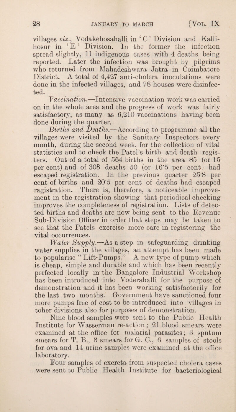 villages viz., Vodakehosahalli in 1 C ’ Division and Kalli- hosur in ‘ E 7 Division. In the former the infection spread slightly, 11 indigenous cases with 4 deaths being reported. Later the infection was brought by pilgrims who returned from Mahadeshwara Jatra in Coimbatore District. A total of 4,427 anti-cholera inoculations were done in the infected villages, and 78 houses were disinfec¬ ted. Vaccination.—Intensive vaccination work was carried on in the whole area and the progress of work was fairly satisfactory, as many as 6,210 vaccinations having been done during the quarter. Births and Deaths—kocording to programme all the villages were visited by the Sanitary Inspectors every month, during the second week, for the collection of vital statistics and to check the Patel’s birth and death regis¬ ters. Out of a total of 564 births in the area 85 (or 15 per cent) and of 308 deaths 50 (or 16*5 per cent ) had escaped registration. In the previous quarter 25*8 per cent of births and 20’5 per cent of deaths had escaped ragistration. There is, therefore, a noticeable improve¬ ment in the registration showing that periodical checking improves the completeness of registration. Lists of detec¬ ted births and deaths are now being sent to the Revenue Sub-Division Officer in order that steps may be taken to see that the Patels exercise more care in registering the vital occurrences. Water Supply.—As a step in safeguarding drinking water supplies in the villages, an attempt has been made to popularise “ Lift-Pumps.” A new type of pump which is cheap, simple and durable and which has been recently perfected locally in the Bangalore Industrial Workshop has been introduced into Voderahalli for the purpose of demonstration and it has been working satisfactorily for the last two months. Government have sanctioned four more pumps free of cost to be introduced into villages in toher divisions also for purposes of demonstration. Nine blood samples were sent to the Public Health Institute for Wasserrnan re-action; 21 blood smears were examined at the office for malarial parasites; 3 sputum smears for T. B., 3 smears for G. 0., 6 samples of stools for ova and 14 urine samples were examined at the office laboratory. Four samples of excreta from suspected cholera cases were sent to Public Health Institute for bacteriological