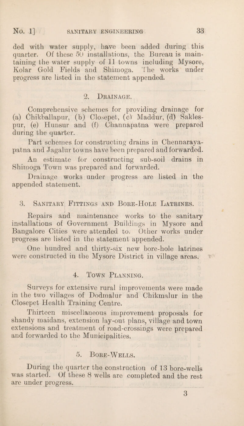 ded with water supply, have been added during this quarter. Of these 50 installations, the Bureau is main¬ taining the water supply of 11 towns including Mysore, Kolar Gold Fields and Shirnoga. The works under progress are listed in the statement appended. 2, Drainage. Comprehensive schemes for providing drainage for (a) Chikballapur, (b) Closepet, (ci Maddur, (d) Sakles- pur, (e) Hunsur and (f) Channapatna were prepared during the quarter. Part schemes for constructing drains in Chennaraya- patna and Jagalur towns have been prepared and forwarded. An estimate for constructing sub-soil drains in Shirnoga Town was prepared and forwarded. Drainage works under progress are listed in the appended statement. 3. Sanitary Fittings and Bore-Hole Latrines. Repairs and maintenance works to the sanitary installations of Government Buildings in Mysore and Bangalore Cities were attended to. Other works under progress are listed in the statement appended. One hundred and thirty-six new bore-hole latrines were constructed in the Mysore District in village areas. 4. Town Planning. Surveys for extensive rural improvements were made in the two villages of Dodmalur and Chikmalur in the Closepet Health Training Centre. Thirteen miscellaneous improvement proposals for shandy maidans, extension lay-out plans, village and town extensions and treatment of road-crossings were prepared and forwarded to the Municipalities. 5. Bore-Wells. During the quarter the construction of 13 bore-wells was started. Of these 8 wells are completed and the rest are under progress. 3