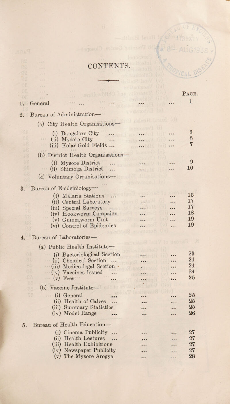 CONTENTS. 1. General ... 2. Bureau of Administration— (a) City Health Organisations— (i) Bangalore City (ii) Mysore City (iii) Kolar Cold Fields ... (b) District Health Organisations— (i) Mysore District (ii) Shimoga District ... (c) Voluntary Organisations— 3. Bureau of Epidemiology— (i) Malaria Stations (ii) Central Laboratory (iii) Special Surveys (iv) Hookworm Campaign (v) Guineaworm Unit (vi) Control of Epidemics 4. Bureau of Laboratories— (a) Public Health Institute— (i) Bacteriological Section (ii) Chemical Section ... (iii) Medico-legal Section - (iv) Vaccines Issued (v) Fees (b) Vaccine Institute-— (i) General (ii) Health of Calves ... (iii) Summary Statistics (iv) Model Range 5. Bureau of Health Education— (i) Cinema Publicity ... (ii) Health Lectures (iii) Health Exhibitions (iv) Newspaper Publicity