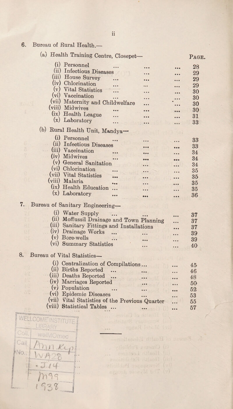 11 6. • « « 8. Bureau of Rural Health.— (a) Health Training Centre, Closepet— (i) Personnel (ii) Infectious Diseases (iii) House Survey (iv) Chlorination (v) Vital Statistics (vi) Vaccination (vii) Maternity and Childwelfare (viii) Midwives (ix) Health League (x) Laboratory (b) Rural Health Unit, Mandya— (i) Personnel (ii) Infectious Diseases (iii) Vaccination (iv) Midwives (v) General Sanitation (vi) Chlorination (vii) Vital Statistics ... (viii) Malaria (ix) Health Education ... (x) Laboratory Bureau of Sanitary Engineering— (i) Water Supply (ii) Moffussil Drainage and Town Planning (iii) Sanitary Fittings and Installations (iv) Drainage Works ... (v) Bore-wells (vi) Summary Statistics Bureau of Vital Statistics— (i) Centralization of Compilations... (ii) Births Reported (iii) Deaths Reported ... ... (iv) Marriages Reported (v) Population (vi) Epidemic Diseases (vii) Vital Statistics of the Previous Quarte: (viii) Statistical Tables ... 4- l4o„ ' V -om inst! « U i tz iAh t \ . j'VL'C4 v $ i § * 3. / tf: i 1 hi \ ^ VI % $ 1 L 1 W. __J