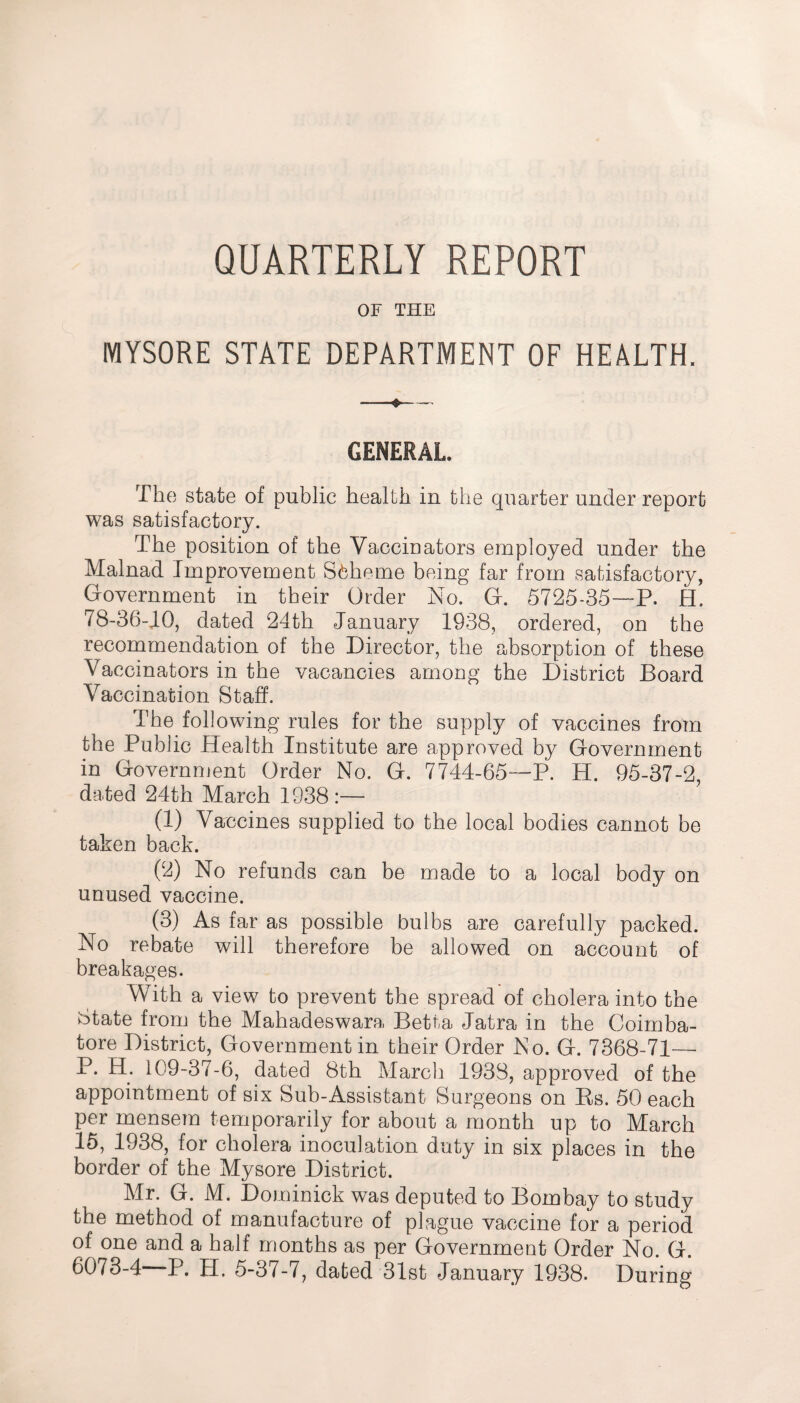 QUARTERLY REPORT OF THE MYSORE STATE DEPARTMENT OF HEALTH. GENERAL. The state of public health in the quarter under report was satisfactory. The position of the Vaccinators employed under the Malnad Improvement Scheme being far from satisfactory, Government in their Order No. G. 5725-35—P. H. 78-36-10, dated 24th January 1938, ordered, on the recommendation of the Director, the absorption of these Vaccinators in the vacancies among the District Board Vaccination Staff. The following rules for the supply of vaccines from the Public Health Institute are approved by Government in Government Order No. G. 7744-65—P. H. 95-37-2, dated 24th March 1938:— (1) Vaccines supplied to the local bodies cannot be taken back. (2) No refunds can be made to a local body on unused vaccine. (3) As far as possible bulbs are carefully packed. No rebate will therefore be allowed on account of breakages. With a view to prevent the spread of cholera into the State from the Mahadeswara Betta Jatra in the Coimba¬ tore District, Government in their Order No. G. 7368-71— P. H. 109-37-6, dated 8th March 1938, approved of the appointment of six Sub-Assistant Surgeons on Rs. 50 each per mensem temporarily for about a month up to March 15, 1938, for cholera inoculation duty in six places in the border of the Mysore District. Mr. G. M. Dominick was deputed to Bombay to study the method of manufacture of plague vaccine for a period of one and a half months as per Government Order No. G. 6073-4—-P. H. 5-37-7, dated 31st January 1938. During