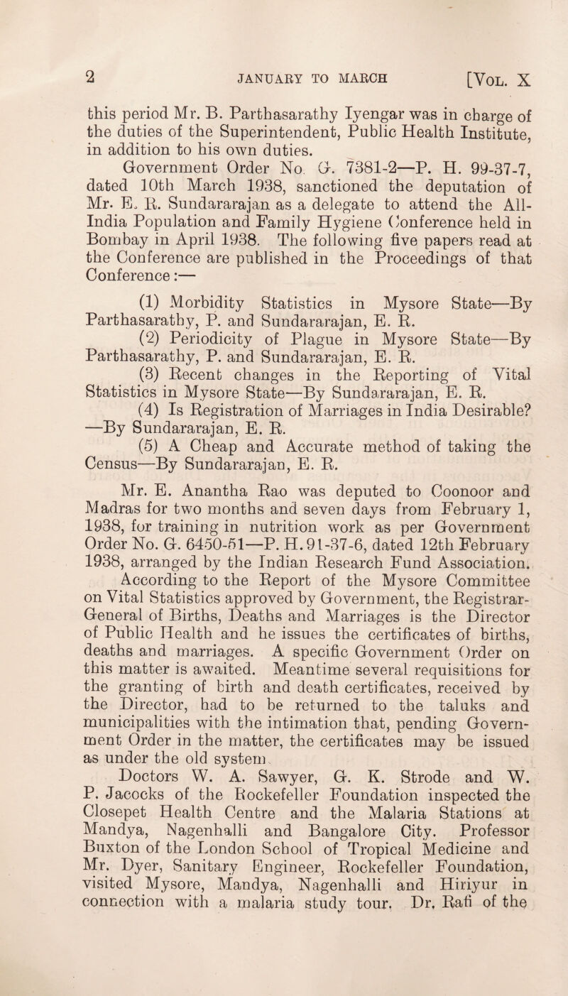 this period Mr. B. Parthasarathy Iyengar was in charge of the duties of the Superintendent, Public Health Institute, in addition to his own duties. Government Order No. G. 7381-2—P. PI. 99-37-7, dated 10th March 1938, sanctioned the deputation of Mr. E, IP Sundararajan as a delegate to attend the All- India Population and Family Hygiene Conference held in Bombay in April 1938. The following five papers read at the Conference are published in the Proceedings of that Conference:— (1) Morbidity Statistics in Mysore State—By Parthasarathy, P. and Sundararajan, B. R, (2) Periodicity of Plague in Mysore State—By Parthasarathy, P. and Sundararajan, E. R. (3) Recent changes in the Reporting of Vital Statistics in Mysore State-—By Sundararajan, E. R. (4) Is Registration of Marriages in India Desirable? •—By Sundararajan, E. R. (5) A Cheap and Accurate method of taking the Census—By Sundararajan, E. R. Mr. E. Anantha Rao was deputed to Coonoor and Madras for two months and seven days from February 1, 1938, for training in nutrition work as per Government Order No. G. 6450-51—P. H. 91-37-6, dated 12th February 1938, arranged by the Indian Research Fund Association. According to the Report of the Mysore Committee on Vital Statistics approved by Government, the Registrar- General of Births, Deaths and Marriages is the Director of Public Health and he issues the certificates of births, deaths and marriages. A specific Government Order on this matter is awaited. Meantime several requisitions for the granting of birth and death certificates, received by the Director, had to be returned to the taluks and municipalities with the intimation that, pending Govern¬ ment Order in the matter, the certificates may be issued as under the old system. Doctors W. A. Sawyer, G. K. Strode and W. P. Jacocks of the Rockefeller Foundation inspected the Closepet Health Centre and the Malaria Stations at Mandya, Nagenhalli and Bangalore City. Professor Buxton of the London School of Tropical Medicine and Mr. Dyer, Sanitary Engineer, Rockefeller Foundation, visited Mysore, Mandya, Nagenhalli and Hiriyur in connection with a malaria study tour, Dr, Rafi of the