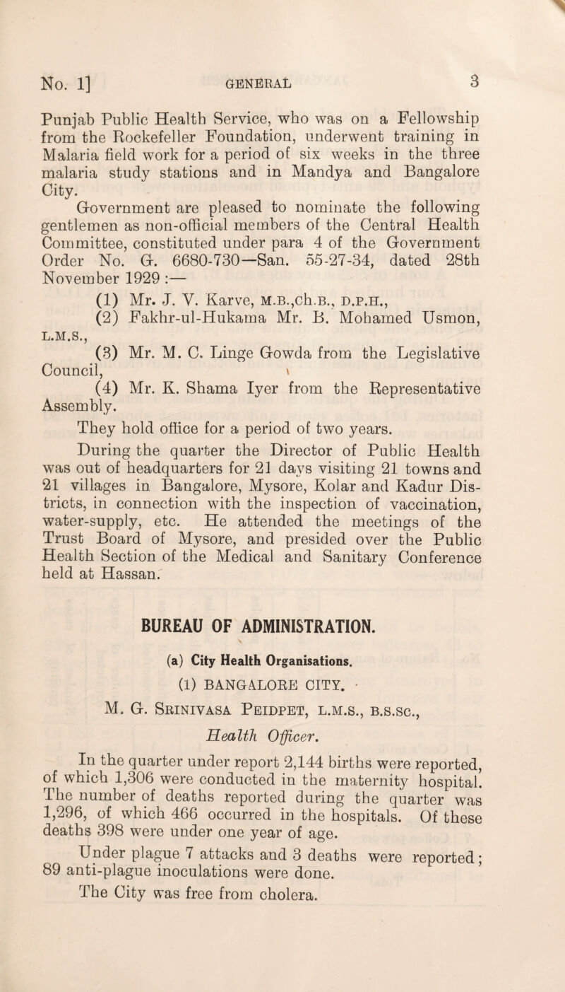 Punjab Public Health Service, who was on a Fellowship from the Rockefeller Foundation, underwent training in Malaria field work for a period of six weeks in the three malaria study stations and in Mandya and Bangalore City. Government are pleased to nominate the following gentlemen as non-official members of the Central Health Committee, constituted under para 4 of the Government Order No. G. 6680-730—San. 55-27-34, dated 28th November 1929 :— (1) Mr. J. Y. Karve, M.B.,ch.B., d.p.h., (2) Fakhr-ul-Hukama Mr. B. Mohamed Usmon, L.M.S., (3) Mr. M. G Binge Gowda from the Legislative Council, \ (4) Mr. K. Shama Iyer from the Representative Assembly. They hold office for a period of two years. During the quarter the Director of Public Health was out of headquarters for 21 days visiting 21 towns and 21 villages in Bangalore, Mysore, Kolar and Kadur Dis¬ tricts, in connection with the inspection of vaccination, water-supply, etc. He attended the meetings of the Trust Board of Mysore, and presided over the Public Health Section of the Medical and Sanitary Conference held at Hassan. BUREAU OF ADMINISTRATION. (a) City Health Organisations. (I) BANGALORE CITY. • M. G. Srinivasa Peidpet, l.m.s., b.s.sc., Health Officer. In the quarter under report 2,144 births were reported, of which 1,306 were conducted in the maternity hospital. The number of deaths reported during the quarter was 1,296, of which 466 occurred in the hospitals. Of these deaths 398 were under one year of age. Under plague 7 attacks and 3 deaths were reported ; 89 anti-plague inoculations were done. The City was free from cholera.