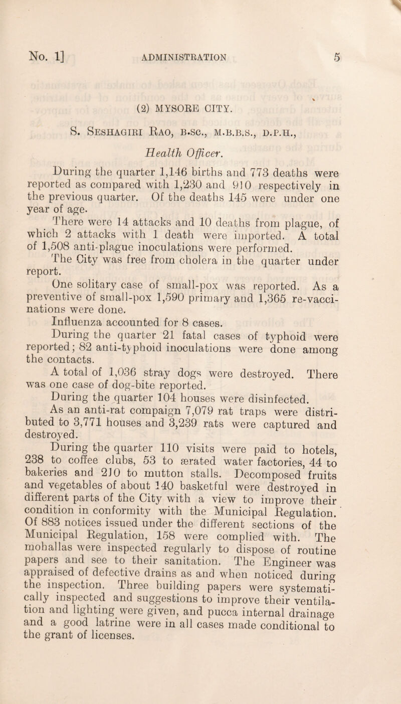 (2) MYSORE CITY. S. Seshagiri Rao, b.sc., M.B.B.S., D.P.H., Health Officer. During the quarter 1,146 births and 773 deaths were reported as compared with 1,230 and 910 respectively in the previous quarter. Of the deaths 145 were under one year of age. There were 14 attacks and 10 deaths from plague, of which 2 attacks with 1 death were imported. A total of 1,508 anti-plague inoculations were performed. The City was free from cholera in the quarter under report. One solitary case of small-pox was reported. As a preventive of small-pox 1,590 primary and 1,365 re-vacci¬ nations were done. Influenza accounted for 8 cases. During the quarter 21 fatal cases of typhoid were reported; 82 anti-typhoid inoculations were done among the contacts. A total of 1,036 stray dogs were destroyed. There was one case of dog-bite reported. During the quarter 104 houses were disinfected. As an anti-rat compaign 7,079 rat traps were distri¬ buted to 3,771 houses and 3,239 rats were captured and destroyed. During the quarter 110 visits were paid to hotels, 238 to coffee clubs, 53 to aerated water factories, 44 to bakeries and 210 to mutton stalls. Decomposed fruits and vegetables of about 140 basketful were destroyed in different parts of the City with a view to improve their condition in conformity with the Municipal Regulation. ' Of 883 notices issued under the different sections of the Municipal Regulation, 158 were complied with. The mohallas were inspected regularly to dispose of routine papers and see to their sanitation. The Engineer was appraised of defective drains as and when noticed durinp’ the inspection. Three building papers were systematn cally inspected and suggestions to improve their ventila¬ tion and lighting were given, and pucca internal drainage and a good latrine were in all cases made conditional to the grant of licenses.