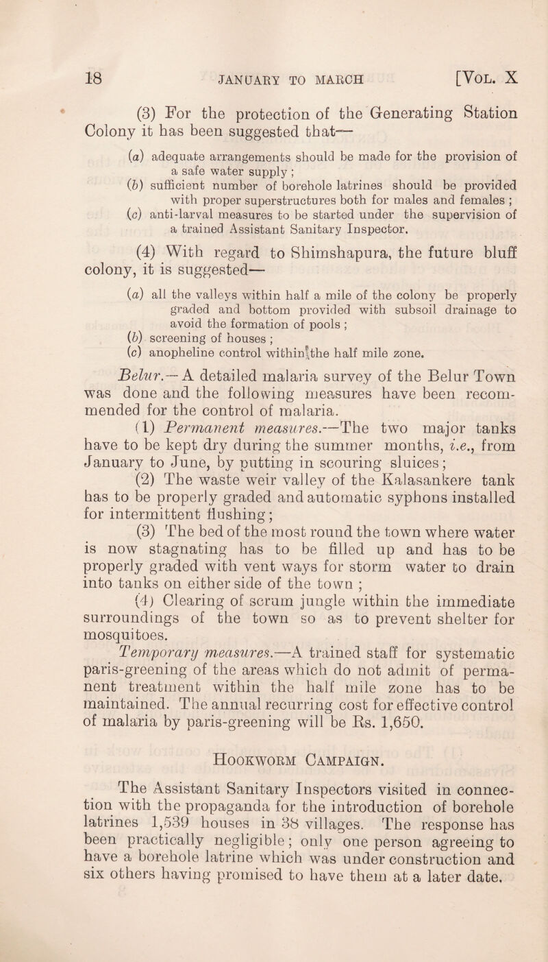 (3) For the protection of the Generating Station Colony it has been suggested that— (a) adequate arrangements should be made for the provision of a safe water supply ; (b) sufficient number of borehole latrines should be provided with proper superstructures both for males and females ; (c) anti-larval measures to be started under the supervision of a trained Assistant Sanitary Inspector. (4) With regard to Shimshapura, the future bluff colony, it is suggested— (a) all the valleys within half a mile of the colony be properly graded and bottom provided with subsoil drainage to avoid the formation of pools ; (b) screening of houses ; (c) anopheline control withinfthe half mile zone. Belur.— A detailed malaria survey of the Belur Town was done and the following measures have been recom¬ mended for the control of malaria. (1) Permanent measures.—The two major tanks have to be kept dry during the summer months, i.e., from January to June, by putting in scouring sluices; (2) The waste weir valley of the Kalasankere tank has to be properly graded and automatic syphons installed for intermittent hushing; (3) The bed of the most round the town where water is now stagnating has to be filled up and has to be properly graded with vent ways for storm water to drain into tanks on either side of the town ; (4) Clearing of scrum jungle within the immediate surroundings of the town so as to prevent shelter for mosquitoes. Temporary measures.—A trained staff for systematic paris-greening of the areas which do not admit of perma¬ nent treatment within the half mile zone has to be maintained. The annual recurring cost for effective control of malaria by paris-greening will be Rs. 1,650. Hookworm Campaign. The Assistant Sanitary Inspectors visited in connec¬ tion with the propaganda for the introduction of borehole latrines 1,539 houses in 38 villages. The response has been practically negligible; only one person agreeing to have a borehole latrine which was under construction and six others having promised to have them at a later date.