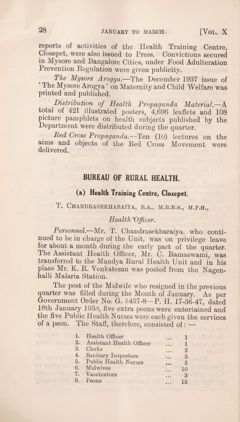 reports of activities of the Health Training Centre, Closepet, were also issued to Press. Convictions secured in Mysore and Bangalore Cities, under Food Adulteration Prevention Pegulation were given publicity. f The Mysore Arogya.—The December 1937 issue of The Mysore Arogya 1 2 3 4 5 6 7 8 on Maternity and Child Welfare was printed and published. Distribution of Health Propaganda Material.-—A total of 421 illustrated posters, 4,696 leaflets and 108 picture pamphlets on health subjects published by the Department were distributed during the quarter. Ped Cross Propaganda.--Ten (10) lectures on the aims and objects of the Ped Cross Movement were delivered. BUREAU OF RURAL HEALTH. (a) Health Training Centre, Closepet. T. ChANDBASEKHARAIYA, B.A., M.P.H., Health Officer. Personnel.—Mr. T. Chandrasekharaiya, who conti¬ nued to be in charge of the Unit, was on privilege leave for about a month during the early part of the quarter. The Assistant Health Officer, Mr. C. Pamaswami, was transferred to the Mandya Rural Health Unit and in his place Mr. K. R. Yenkatesan was posted from the Nagen- halli Malaria Station. The post of the Midwife who resigned in the previous quarter was filled during the Month of January. As per Government Order No, G. 5457-8—P. H. 17-36-47, dated 18th January 1938, five extra peons were entertained and the five Public Health Nurses were each given the services of a peon. The Staff, therefore, consisted of: — 1. Health Officer ... 1 2. Assistant Health Officer ... 1 3. Clerks ... 2 4. Sanitary Inspectors ... 5 5. Public Health Nurses ... 5 6. Midwives ... iq 7. Vaccinators ... 3 8. Peons ... 15