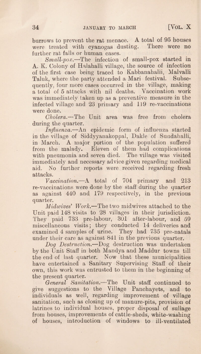 burrows to prevent the rat menace. A total of 95 houses were treated with cyanogas dusting. There were no further rat falls or human cases. Small-pox.—The infection of small-pox started in A. K. Colony of Halahalli village, the source of infection of the first case being traced to Kabbanahalii, Malvalii Taluk, where the party attended a Mari festival. Subse¬ quently, four more cases occurred in the village, making a total of 5 attacks with nil deaths. Vaccination work was immediately taken up as a preventive measure in the infected village and 23 primary and 1 i 9 re-vaccinations were done. Cholera.—The Unit area was free from cholera during the quarter. Influenza.—An epidemic form of influenza started in the village of Siddyyanakoppal, Dakle of Sundahalli, in March. A major portion of the population suffered from the malady. Eleven of them had complications with pneumonia and seven died. The village was visited immediately and necessary advice given regarding medical aid. No further reports were received regarding fresh attacks. Vaccination.—A total of 704 primary and 213 re-vaccinations were done by the staff during the quarter as against 440 and 179 respectively, in the previous quarter. Midwives' Work.—The two midwives attached to the Unit paid 148 visits to 28 villages in their jurisdiction. They paid 733 pre-labour, 301 after-labour, and 59 miscellaneous visits; they conducted 14 deliveries and examined 4 samples of urine. They had 735 pre-natals under their care as against 841 in the previous quarter. Dog Destruction.—Dog destruction was undertaken by the Unit Staff in both Mandya and Maddur towns till the end of last quarter. Now that these municipalities have entertained a Sanitary Supervising Staff of their own, this work was entrusted to them in the beginning of the present quarter. General Sanitation.—The Unit staff continued to give suggestions to the Village Panchayets, and to individuals as well, regarding improvement of village sanitation, such as closing up of manure-pits, provision of latrines to individual houses, proper disposal of sullage from houses, improvements of cattle-sheds, white-washing of houses, introduction of windows to ill-ventilated