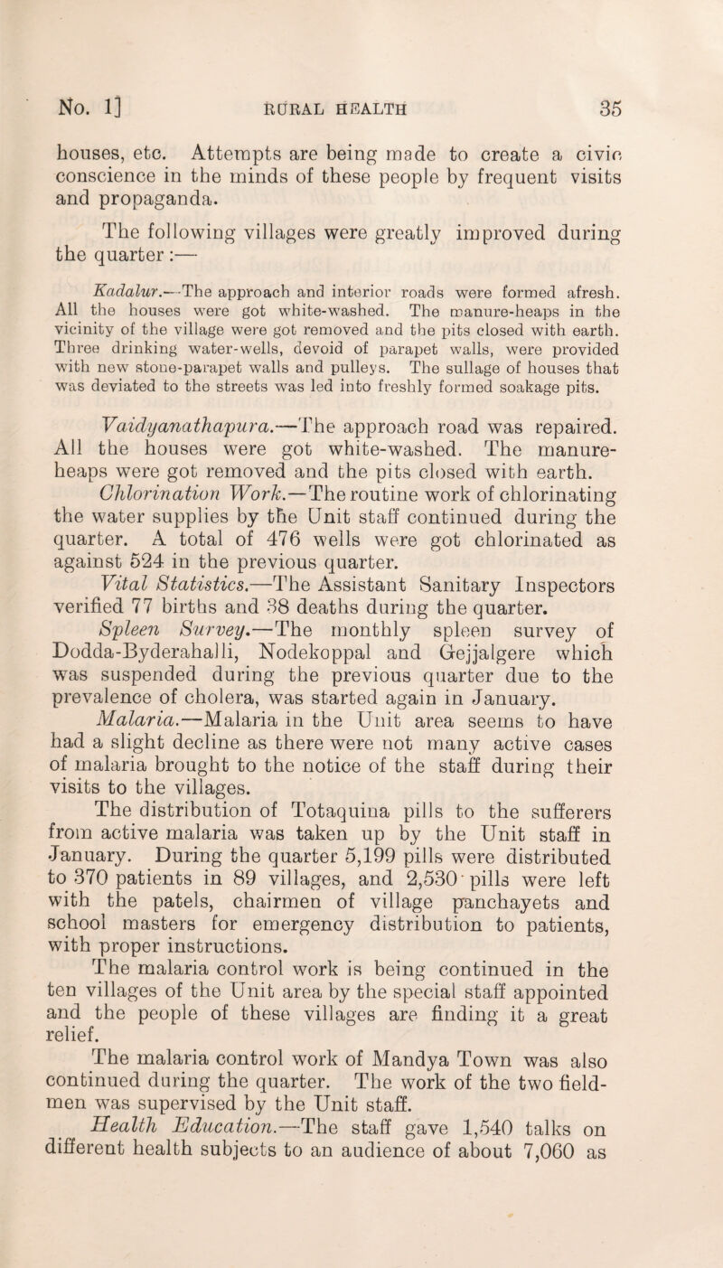 houses, etc. Attempts are being made to create a civic conscience in the minds of these people by frequent visits and propaganda. The following villages were greatly improved during the quarter:— Kadalur.—-The approach and interior roads were formed afresh. All the houses were got white-washed. The manure-heaps in the vicinity of the village were got removed and the pits closed with earth. Three drinking water-wells, devoid of parapet walls, were provided with new stone-parapet walls and pulleys. The sullage of houses that was deviated to the streets was led into freshly formed soakage pits. Vaidyanathapura.— F\\o approach road was repaired. All the houses were got white-washed. The manure- heaps were got removed and the pits closed with earth. Chlorination Work.—The routine work of chlorinating the water supplies by the Unit staff continued during the quarter. A total of 476 wells were got chlorinated as against 524 in the previous quarter. Vital Statistics.—The Assistant Sanitary Inspectors verified 77 births and 38 deaths during the quarter. Spleen Survey.—The monthly spleen survey of Dodda-Byderahalli, Nodekoppal and Gejjalgere which was suspended during the previous quarter due to the prevalence of cholera, was started again in January. Malaria.—Malaria in the Unit area seems to have had a slight decline as there were not many active cases of malaria brought to the notice of the staff during their visits to the villages. The distribution of Totaquina pills to the sufferers from active malaria was taken up by the Unit staff in January. During the quarter 5,199 pills were distributed to 370 patients in 89 villages, and 2,530'pills were left with the patels, chairmen of village panchayets and school masters for emergency distribution to patients, with proper instructions. The malaria control work is being continued in the ten villages of the Unit area by the special staff appointed and the people of these villages are finding it a great relief. The malaria control work of Mandya Town was also continued during the quarter. The work of the two field- men was supervised by the Unit staff. Health Education.—The staff gave 1,540 talks on different health subjects to an audience of about 7,060 as