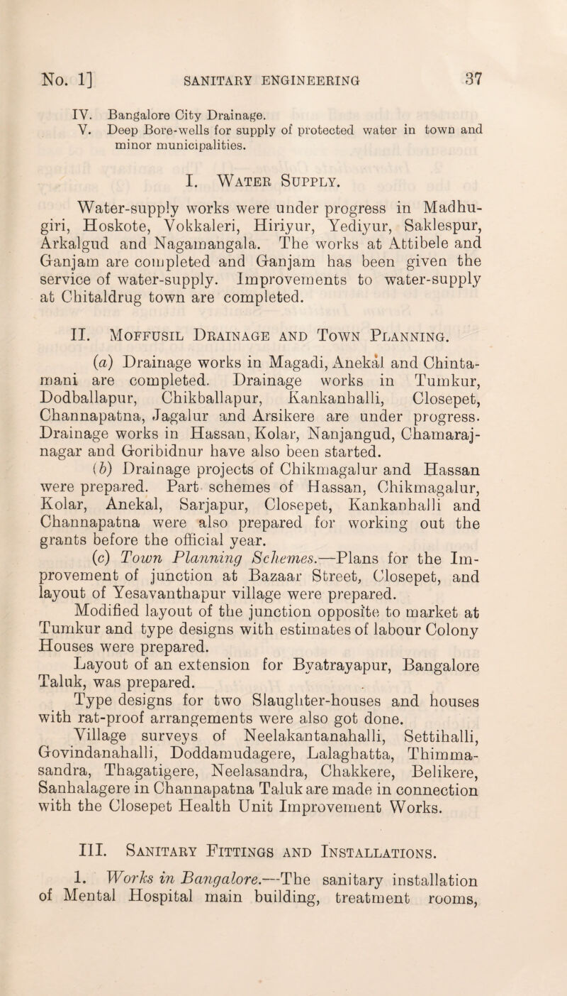 IY. Bangalore City Drainage. V. Deep Bore-wells for supply of protected water in town and minor municipalities. I. Water Supply. Water-supply works were under progress in Madhu- giri, Hoskote, Vokkaleri, Hiriyur, Yediyur, Saklespur, Arkalgud and Nagarnangala. The works at Attibele and Ganjam are completed and Gan jam has been given the service of water-supply. Improvements to water-supply at Chitaldrug town are completed. II. Moffusil Drainage and Town Planning. (a) Drainage works in Magadi, Anekal and Chinta- mani are completed. Drainage works in Tumkur, Dodballapur, Chikballapur, Kankanhalli, Closepet, Channapatna, Jagalur and Arsikere are under progress. Drainage works in Hassan, Kolar, Nanjangud, Chamaraj- nagar and Goribidnur have also been started. (b) Drainage projects of Chikmagalur and Hassan were prepared. Part schemes of Hassan. Chikmagalur, Kolar, Anekal, Sarjapur, Closepet, Kankanhalli and Channapatna were also prepared for working out the grants before the official year. (c) Town Planning Schemes.—Plans for the Im¬ provement of junction at Bazaar Street, Closepet, and layout of Yesavanthapur village were prepared. Modified layout of the junction opposite to market at Tumkur and type designs with estimates of labour Colony Houses were prepared. Layout of an extension for Bvatrayapur, Bangalore Taluk, was prepared. Type designs for two Slaughter-houses and houses with rat-proof arrangements were also got done. Village surveys of Neelakantanahalli, Settihalli, Govindanahalli, Doddamudagere, Lalaghatta, Thimma- sandra, Thagatigere, Neelasandra, Chakkere, Belikere, Sanhalagere in Channapatna Taluk are made in connection with the Closepet Health Unit Improvement Works. III. Sanitary Fittings and Installations. 1. Works in Bangalore.—The sanitary installation of Mental Hospital main building, treatment rooms,