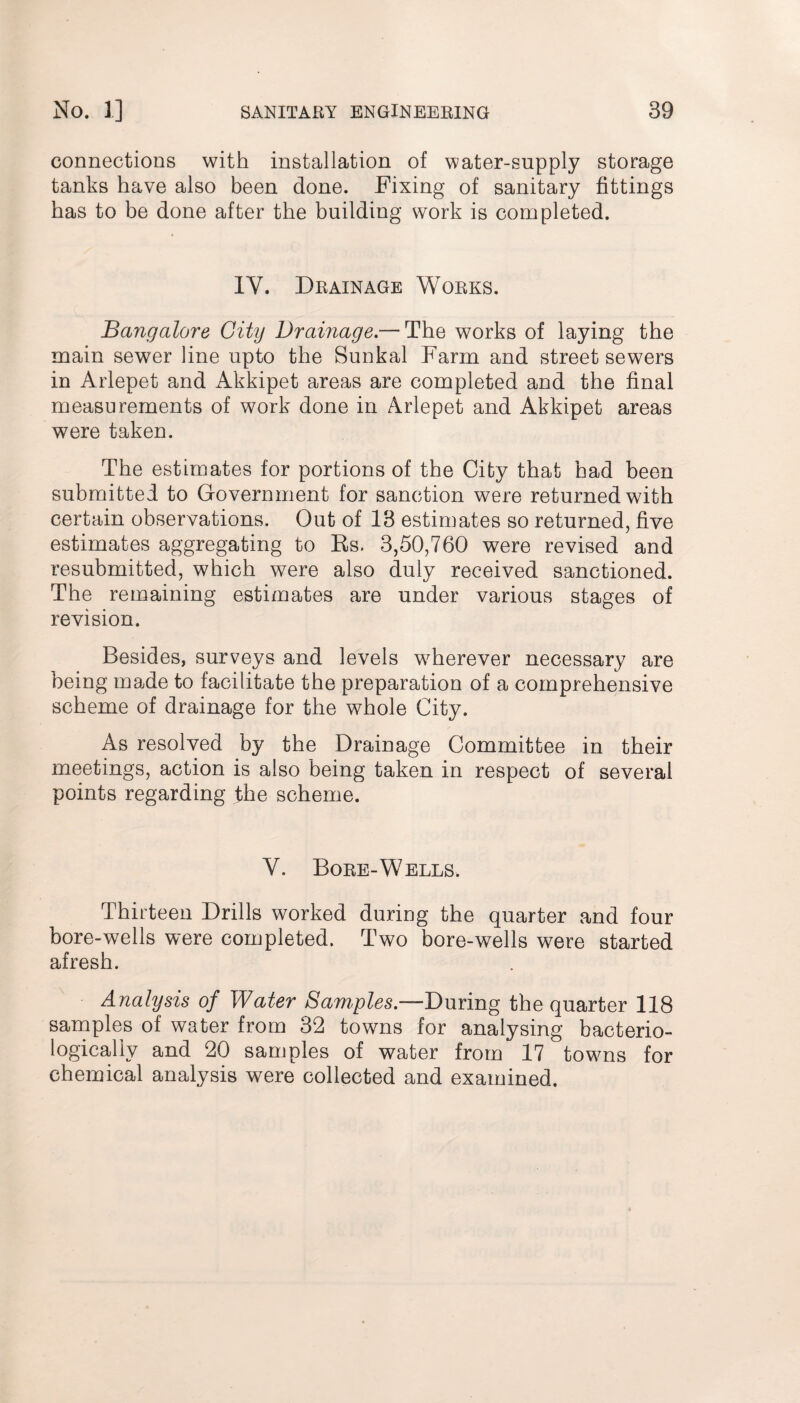 connections with installation of water-supply storage tanks have also been done. Fixing of sanitary fittings has to be done after the building work is completed. IY. Drainage Works. Bangalore City Drainage.— The works of laying the main sewer line upto the Sunkal Farm and street sewers in Arlepet and Akkipet areas are completed and the final measurements of work done in Arlepet and Akkipet areas were taken. The estimates for portions of the City that had been submitted to Government for sanction were returned with certain observations. Out of 13 estimates so returned, five estimates aggregating to Ks. 3,50,760 were revised and resubmitted, which were also duly received sanctioned. The remaining estimates are under various stages of revision. Besides, surveys and levels wherever necessary are being made to facilitate the preparation of a comprehensive scheme of drainage for the whole City. As resolved by the Drainage Committee in their meetings, action is also being taken in respect of several points regarding the scheme. V. Bore-Wells, Thirteen Drills worked during the quarter and four bore-wells were completed. Two bore-wells were started afresh. Analysis of Water Samples.—During the quarter 118 samples of water from 32 towns for analysing bacterio- logicallv and 20 samples of water from 17 towns for chemical analysis were collected and examined.