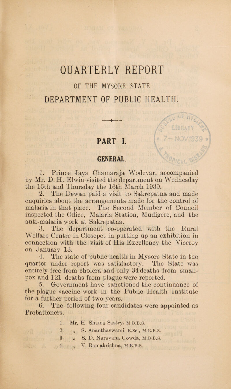 QUARTERLY REPORT OF THE MYSORE STATE DEPARTMENT OF PUBLIC HEALTH. PART I. GENERAL. 1. Prince Jay a Chamaraja Wodeyar, accompanied by Mr. D, H. El win visited the department on Wednesday the 15th and Thursday the 16th March 1939. 2. The Hewan paid a visit to Sakrepatna and made enquiries about the arrangements made for the control of malaria in that place. The Second Member of Council inspected the Office, Malaria Station, Mudigere, and the anti-malaria work at Sakrepatna. 3. The department co-operated with the Eural Welfare Centre in Closepet in putting up an exhibition in connection with the visit of His Excellency the Viceroy on January 13. 4. The state of public health in Mysore State in the quarter under report was satisfactory. The State was entirely free from cholera and only 34 deaths from small¬ pox and 121 deaths from plague were reported. 5. Government have sanctioned the continuance of the plague vaccine work in the Public Health Institute for a further period of two years. 6. The following four candidates were appointed as Probationers. 1. Mr. H. Shama Sasfcry, M.B.B.S. 2. ,, S. Ananthaswami, B.Sc., M.B.B.S. 3. ,, S. D. Narayana Gowda, M.B.B.S. 4t i- ,, V. Ramakrishna. M.B.B.S,