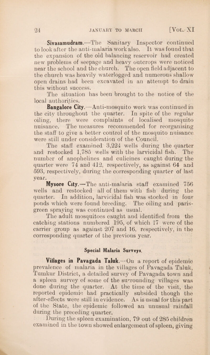 Sivasamudram.—The Sanitary Inspector continued to look after the anti-malaria work also. It was found that the expansion of the old balancing reservoir had created new problems of seepage and heavy outcrops were noticed near the school and the church. The open field adjacent to the church was heavily waterlogged and numerous shallow open drains had been excavated in an attempt to drain this without success. The situation has been brought to the notice of the local authorities. % Bangalore City.—Anti-mosquito work was continued in the city throughout the quarter. In spite of the regular oiling, there were complaints of localised mosquito nuisance. The measures recommended for reorganising the staff to give a better control of the mosquito nuisance were still under consideration of the Council. The staff examined 3,224 wells during the quarter and restocked 1,785 wells with the larvicidal fish. The number of anophelines and culicines caught during the quarter were 74 and 412, respectively, as against 64 and 593, respectively, during the corresponding quarter of last vear. Mysore City.—The anti-malaria staff examined 756 wells and restocked all of them with fish during the quarter. In addition, larvicidal fish was stocked in four ponds which were found breeding. The oiling and paris- green spraying was continued as usual. The adult mosquitoes caught and identified from the catching stations numbered 195, of which 17 were of the carrier group as against 207 and 16, respectively, in the corresponding quarter of the previous year. Special Malaria Surveys. Villages in Pavagada Taluk.— On a report of epidemic prevalence of malaria in the villages of Pavagada Taluk, Tumkur District, a detailed survey of Pavagada town and a spleen survey of some of the surrounding villages was done during the quarter. At the time of the visit, the reported epidemic had practically subsided though the after-effects were still in evidence. As is usual for this part of the State, the epidemic followed an unusual rainfall during the preceding quarter. During the spleen examination, 79 out of 285 children examined in the town showed enlargement of spleen, giving