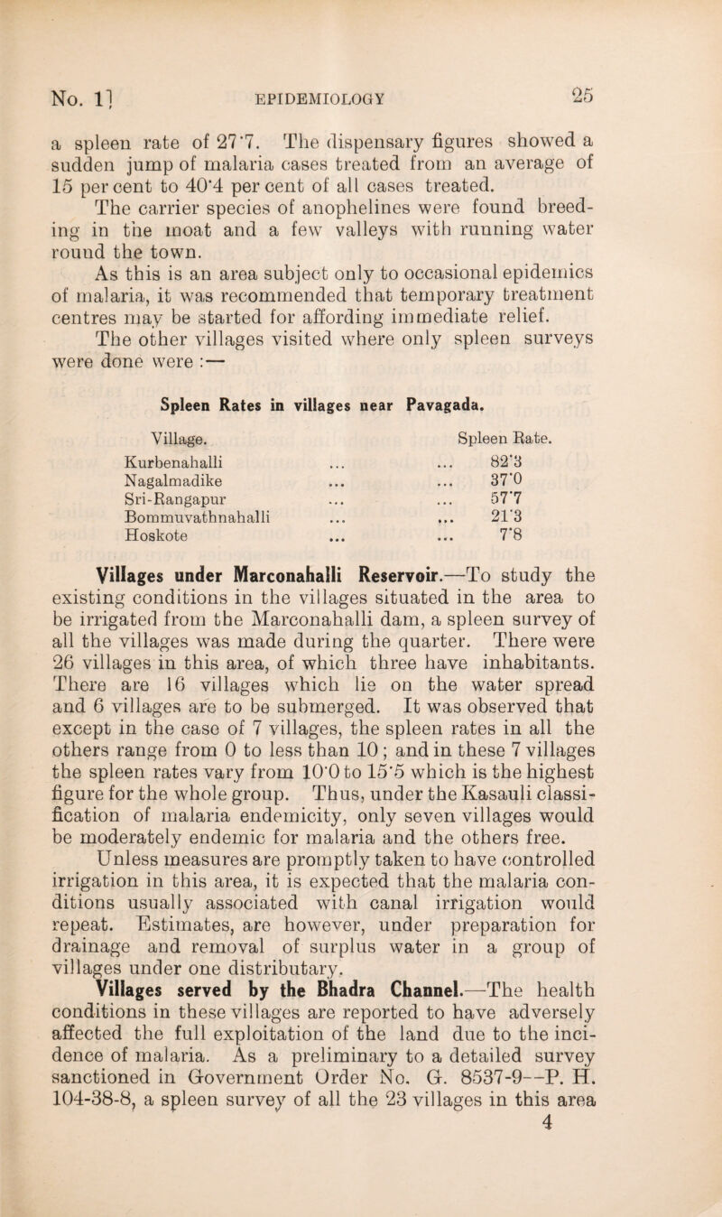 a spleen rate of 27*7. The dispensary figures showed a sudden jump of malaria cases treated from an average of 15 percent to 40*4 percent of all cases treated. The carrier species of anophelines were found breed¬ ing in the moat and a few valleys with running water rouud the town. As this is an area subject only to occasional epidemics of malaria, it was recommended that temporary treatment centres may be started for affording immediate relief. The other villages visited where only spleen surveys were done were : — Spleen Rates in villages near Pavagada. Village. Kurbenahalli Nagalmadike Sri-Rangapur Bommuvathnahalli Hoskote Spleen Rate. 82*3 37*0 57*7 21*3 7*8 Villages under Marconahalli Reservoir.—To study the existing conditions in the villages situated in the area to be irrigated from the Marconahalli dam, a spleen survey of all the villages was made during the quarter. There were 26 villages in this area, of which three have inhabitants. There are 16 villages which lie on the water spread and 6 villages are to be submerged. It was observed that except in the case of 7 villages, the spleen rates in all the others range from 0 to less than 10; and in these 7 villages the spleen rates vary from 10*0 to 15*5 which is the highest figure for the whole group. Thus, under the Kasauli classi- fication of malaria endemicity, only seven villages would be moderately endemic for malaria and the others free. Unless measures are promptly taken to have controlled irrigation in this area, it is expected that the malaria con¬ ditions usually associated with canal irrigation would repeat. Estimates, are however, under preparation for drainage and removal of surplus water in a group of villages under one distributary. Villages served by the Bhadra Channel.—The health conditions in these villages are reported to have adversely affected the full exploitation of the land due to the inci¬ dence of malaria. As a preliminary to a detailed survey sanctioned in Government Order No, G. 8537-9—P. H. 104-38-8? a spleen survey of all the 23 villages in this area 4