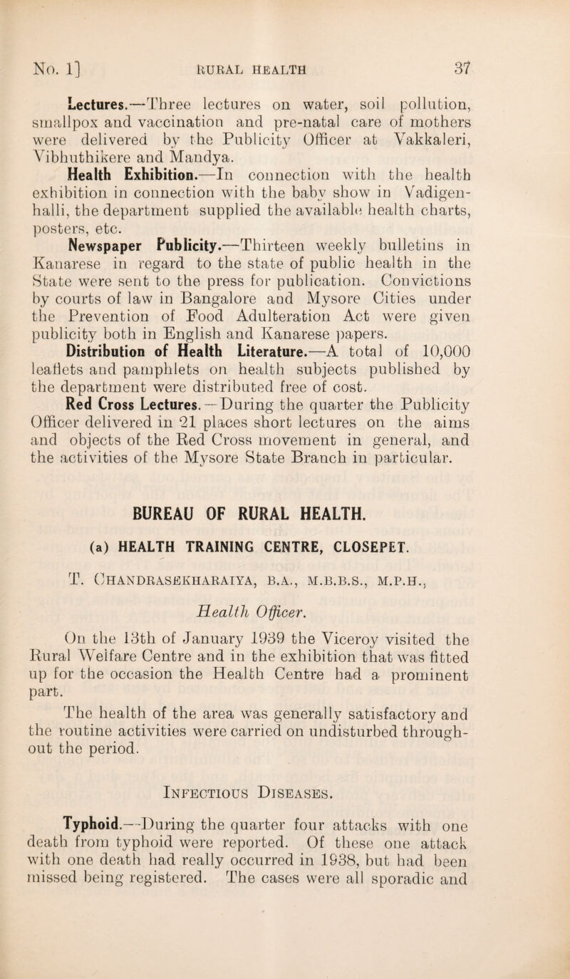 Lectures.—Three lectures on water, soil pollution, smallpox and vaccination and pre-natal care of mothers were delivered by the Publicity Officer at Yakkaleri, Vibhuthikere and Mandya. Health Exhibition.— -In connection with the health exhibition in connection with the baby show in Vadigen- halli, the department supplied the available health charts, posters, etc. Newspaper Publicity.—Thirteen weekly bulletins in Kanarese in regard to the state of public health in the State were sent to the press for publication. Convictions by courts of law in Bangalore and Mysore Cities under the Prevention of Food Adulteration Act were given publicity both in English and Kanarese papers. Distribution of Health Literature.—A. total of 10,000 leaflets and pamphlets on health subjects published by the department were distributed free of cost. Red Cross Lectures. —During the quarter the Publicity Officer delivered in 21 places short lectures on the aims and objects of the Red Cross movement in general, and the activities of the Mysore State Branch in particular. BUREAU OF RURAL HEALTH. (a) HEALTH TRAINING CENTRE, CLOSEPET. T. OHANDRASEKHARAIYA, B.A., M.B.B.S., Health Officer. On the 13th of January 1939 the Viceroy visited the Rural Welfare Centre and in the exhibition that was fitted up for the occasion the Health Centre had a prominent part. The health of the area was generally satisfactory and the routine activities were carried on undisturbed through¬ out the period. Infectious Diseases. Typhoid.—During the quarter four attacks with one death from typhoid were reported. Of these one attack with one death had really occurred in 1938, but had been missed being registered. The cases were all sporadic and