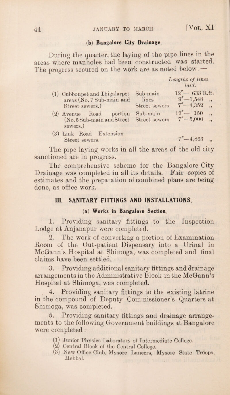 (b) Bangalore City Drainage. During the quarter, the laying of the pipe lines in the areas where manholes had been constructed was started. The progress secured on the work are as noted below: Lengths of lines laid. (1) Cubbonpet and Thigalarpet Sub-main 12— 633 R.ft areas (No. 7 Sub-main and lines 9—1,548 „ Street sewers.) Street sewers 7—4,352 „ (2) Avenue Road portion Sub-main 12— 150 (No. 5 Sub-main and Street Street sewers 7—5,000 „ sewers.) (3) Link Road Extension Street sewers. 7—4,863 „ The pipe laying works in all the areas of the old city sanctioned are in progress. The comprehensive scheme for the Bangalore City Drainage was completed in all its details. Fair copies of estimates and the preparation of combined plans are being done, as office work. Ill SANITARY FITTINGS AND INSTALLATIONS. (a) Works in Bangalore Section. 1. Providing sanitary fittings to the Inspection Lodge at Anjanapur were completed. 2. The work of converting a portion of Examination Boom of the Out-patient Dispensary into a Urinal in McGrann’s Hospital at Shimoga, was completed and final claims have been settled. 3. Providing additional sanitary fittings and drainage arrangements in the Administrative Block in the McGfanrTs Hospital at Shimoga, was completed.. 4. Providing sanitary fittings to the existing latrine in the compound of Deputy Commissioner’s Quarters at Shimoga, was completed. 5. Providing sanitary fittings and drainage arrange- ments to the following Government buildings at Bangalore were completed :— (1) Junior Physics Laboratory of Intermediate College. (2) Central Block of the Central College. (3) New Office Club, Mysore Lancers, Mysore State Troops, Hebbal.