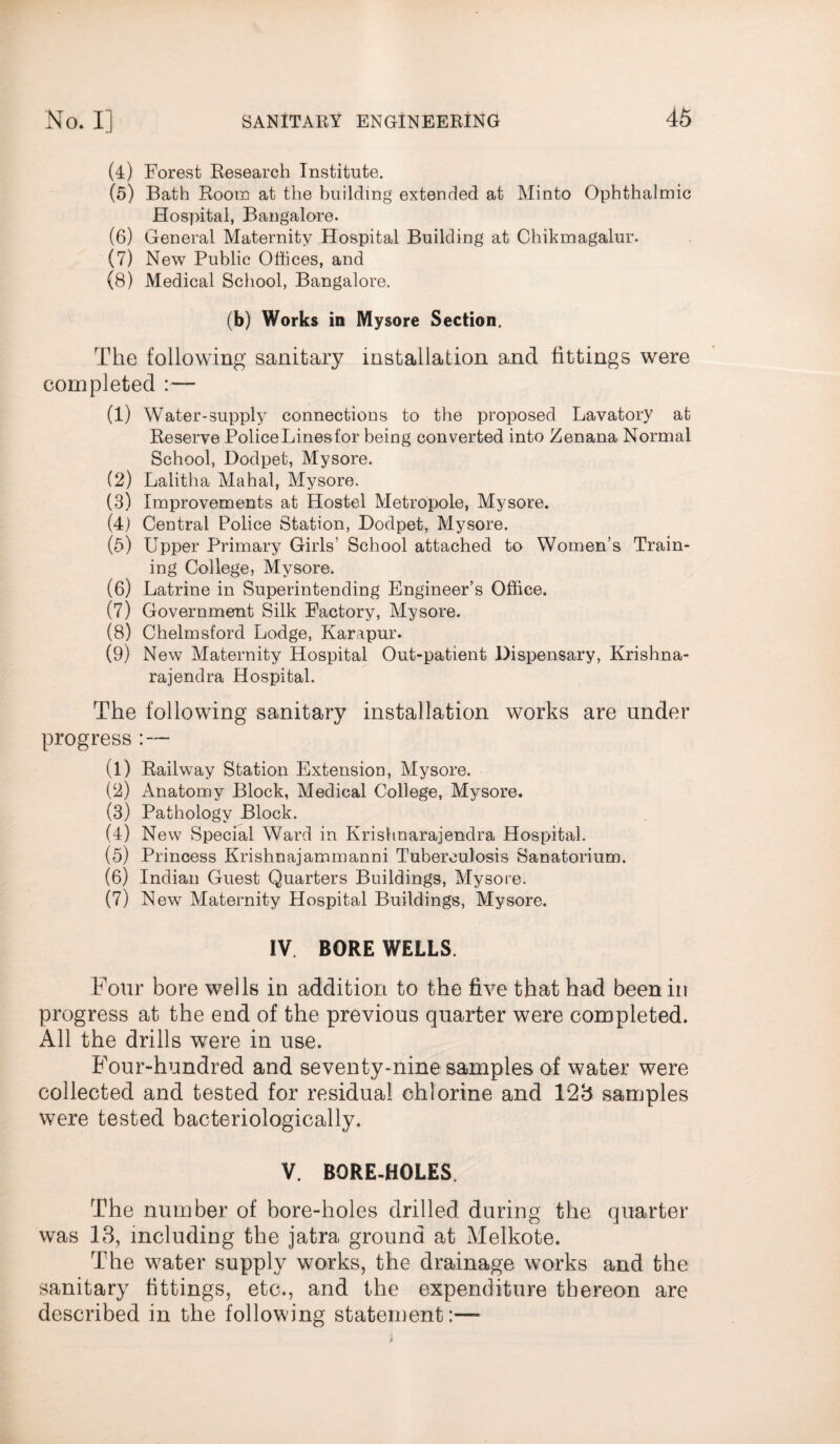 (4) Forest Research Institute. (o) Bath Room at the building extended at Minto Ophthalmic Hospital, Bangalore. (6) General Maternity Hospital Building at Chikmagalur. (7) New Public Offices, and (8) Medical School, Bangalore. (b) Works in Mysore Section. The following sanitary installation and fittings were completed (1) Water-supply connections to the proposed Lavatory at Reserve PoliceLinesfor being converted into Zenana Normal School, Dodpet, Mysore. (2) Lalitha Mahal, Mysore. (3) Improvements at Hostel Metropole, Mysore. (4) Central Police Station, Dodpet, Mysore. (5) Upper Primary Girls' School attached to Women’s Train¬ ing College, Mysore. (6) Latrine in Superintending Engineer’s Office. (7) Government Silk Factory, Mysore. (8) Chelmsford Lodge, Karapur. (9) New Maternity Hospital Out-patient Dispensary, Krishna- rajendra Hospital. The following sanitary installation works are under progress : — (1) Railway Station Extension, Mysore. (2) Anatomy Block, Medical College, Mysore. (3) Pathology Block. (4) New Special Ward in Krishnarajendra Hospital. (5) Princess Krishnajammanni Tuberculosis Sanatorium. (6) Indian Guest Quarters Buildings, Mysore. (7) New Maternity Hospital Buildings, Mysore. IV. BORE WELLS. Four bore wells in addition to the five that had been in progress at the end of the previous quarter were completed. All the drills were in use. Four-hundred and seventy-nine samples of water were collected and tested for residual chlorine and 123 samples were tested bacteriologically. V. BORE-HOLES The number of bore-holes drilled during the quarter was 13, including the jatra ground at Melkote. The water supply works, the drainage works and the sanitary fittings, etc., and the expenditure thereon are described in the following statement:—