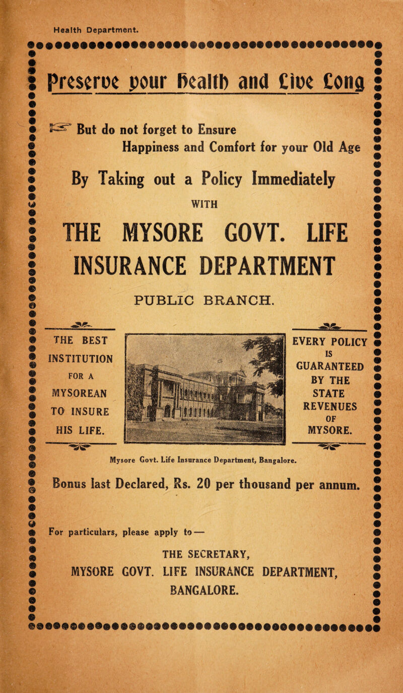 Health Department. : prcscroc pour health and Ciue Cong • But do not forget to Ensure • Happiness and Comfort for your Old Age m | By Taking out a Policy Immediately 2 WITH | THE MYSORE GOVT. LIFE I INSURANCE DEPARTMENT © • PUBLIC BRANCH. THE BEST INSTITUTION FOR A MYSOREAN TO INSURE HIS LIFE. EVERY POLICY is GUARANTEED BY THE STATE REVENUES OF MYSORE. Mysore Govt. Life Insurance Department, Bangalore. o Bonus last Declared, Rs. 20 per thousand per annum. & For particulars, please apply to—■ m % THE SECRETARY, • MYSORE GOVT. LIFE INSURANCE DEPARTMENT, © BANGALORE.