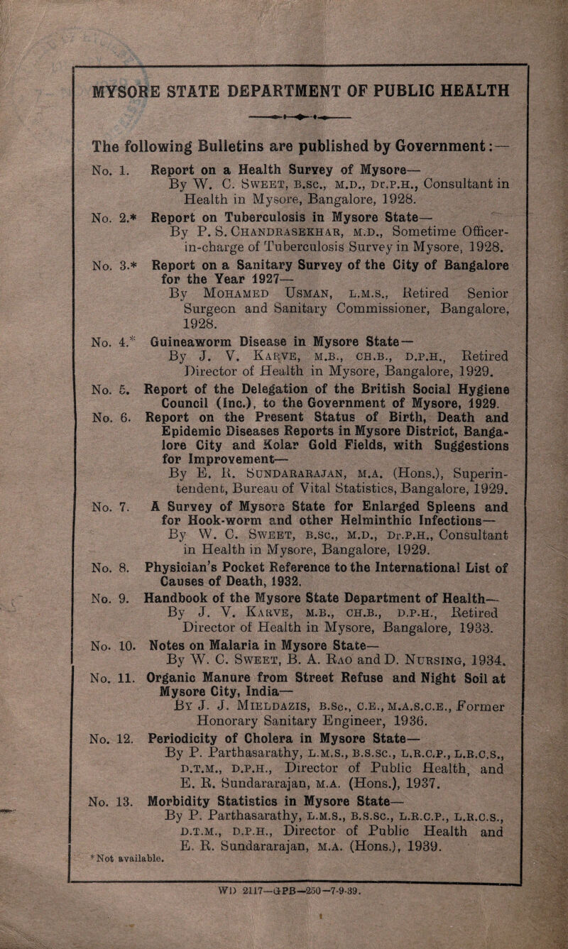 MYSORE STATE DEPARTMENT OF PUBLIC HEALTH No. 4. No. £ Ut The following Bulletins are published by Government No. 1. Report on a Health Survey of Mysore— By W. C. Sweet, b.sc., m.d., dc.p.h., Consultant in Health in Mysore, Bangalore, 1928. No. 2.* Report on Tuberculosis in Mysore State— By P. S. Chandrasekhar, m.d., Sometime Officer- in-charge of Tuberculosis Survey in Mysore, 1928. No. 3.* Report on a Sanitary Survey of the City of Bangalore for the Year 1927— By Mohamed Usman, l.m.s., Retired Senior Surgeon and Sanitary Commissioner, Bangalore, 1928. Guineaworm Disease in Mysore State— By J. V. Karve, M.B., CB.B., d.p.h., Retired Director of Health in Mysore, Bangalore, 1929. Report of the Delegation of the British Social Hygiene Council (inc.), to the Government of Mysore, 1929. No. 6. Report on the Present Status of Birth, Death and Epidemic Diseases Reports in Mysore District, Banga¬ lore City and Kolar Gold Fields, with Suggestions for Improvement— By E. R. Sundararajan, M.A. (Hons.), Superin¬ tendent, Bureau of Vital Statistics, Bangalore, 1929. No. 7. A Survey of Mysore State for Enlarged Spleens and for Hook-worm and other Helminthic Infections— By W. C. Sweet, b.sc., m.d., Dr.p.H., Consultant in Health in Mysore, Bangalore, 1929. No. 8. Physician’s Pocket Reference to the International List of Causes of Death, 1932. No. 9. Handbook of the Mysore State Department of Health— By J. V. Karve, m.b., ch.b., d.p.h., Retired Director of Health in Mysore, Bangalore, 1933. No. 10. Notes on Malaria in Mysore State— By W. C. Sweet, B. A. Rao andD. Nursing, 1934. No. 11. Organic Manure from Street Refuse and Night Soil at Mysore City, India— By J. J. Mieldazis, b.sc., c.e., m.a.s.c.e., Former Honorary Sanitary Engineer, 1936. No. 12. Periodicity of Cholera in Mysore State— By P. Parthasarathy, l.m.s., b.s.sc., l.r.c.p., l.r.c.s., d.t.m., d.p.h., Director of Public Health, and E. R. Sundararajan, m.a. (Hons.), 1937. No. 13. Morbidity Statistics in Mysore State— By P. Parthasarathy, l.m.s., B.s.sc., l.r.c.p., l.r.c.s., d.t.m., d.p.h., Director of Public Health and E. R. Sundararajan, m.a. (Hons.), 1939. *Not available. WD 21.17—GPB—250-7-9-39. I