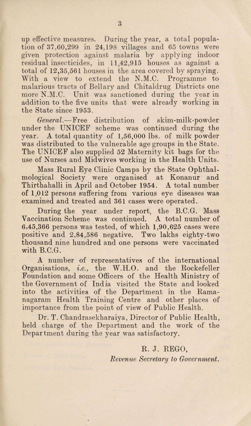 up effective measures. During the year, a total popula¬ tion of 37,60,299 in 24,198 villages and 65 towns were given protection against malaria by applying indoor residual insecticides, in 11,42,915 houses as against a total of 12,35,561 houses in the area covered by spraying. With a view to extend the N.M.C. Programme to malarious tracts of Bell ary and Chitaldrug Districts one more N.M.C. Unit was sanctioned during the year in addition to the five units that were already working in the State since 1953. General.—Free distribution of skim-milk-powder under the UNICEF scheme was continued during the year. A total quantity of 1,56,000 lbs. of milk powder was distributed to the vulnerable age groups in the State. The UNICEF also supplied 52 Maternity kit bags for the use of Nurses and Midwives working in the Health Units. Mass Rural Eye Clinic Camps by the State Ophthal- mological Society were organised at Konanur and Thirthahalli in April and October 1954. A total number of 1,012 persons suffering from various eye diseases was examined and treated and 361 cases were operated. During the year under report, the B.C.G. Mass Vaccination Scheme was continued. A total number of 6,45,366 persons was tested, of which 1,90,625 cases were positive and 2,84,586 negative. Two lakhs eighty-two thousand nine hundred and one persons were vaccinated with B.C.G. A number of representatives of the international Organisations, i.e., the W.H.O. and the Rockefeller Foundation and some Officers of the Health Ministry of the Government of India visited the State and looked into the activities of the Department in the Rama- nagaram Health Training Centre and other places of importance from the point of view of Public Health. Dr. T. Chandrasekharaiya, Director of Public Health, held charge of the Department and the work of the Department during the year was satisfactory. R. J. REGO, Revenue Secretary to Government.