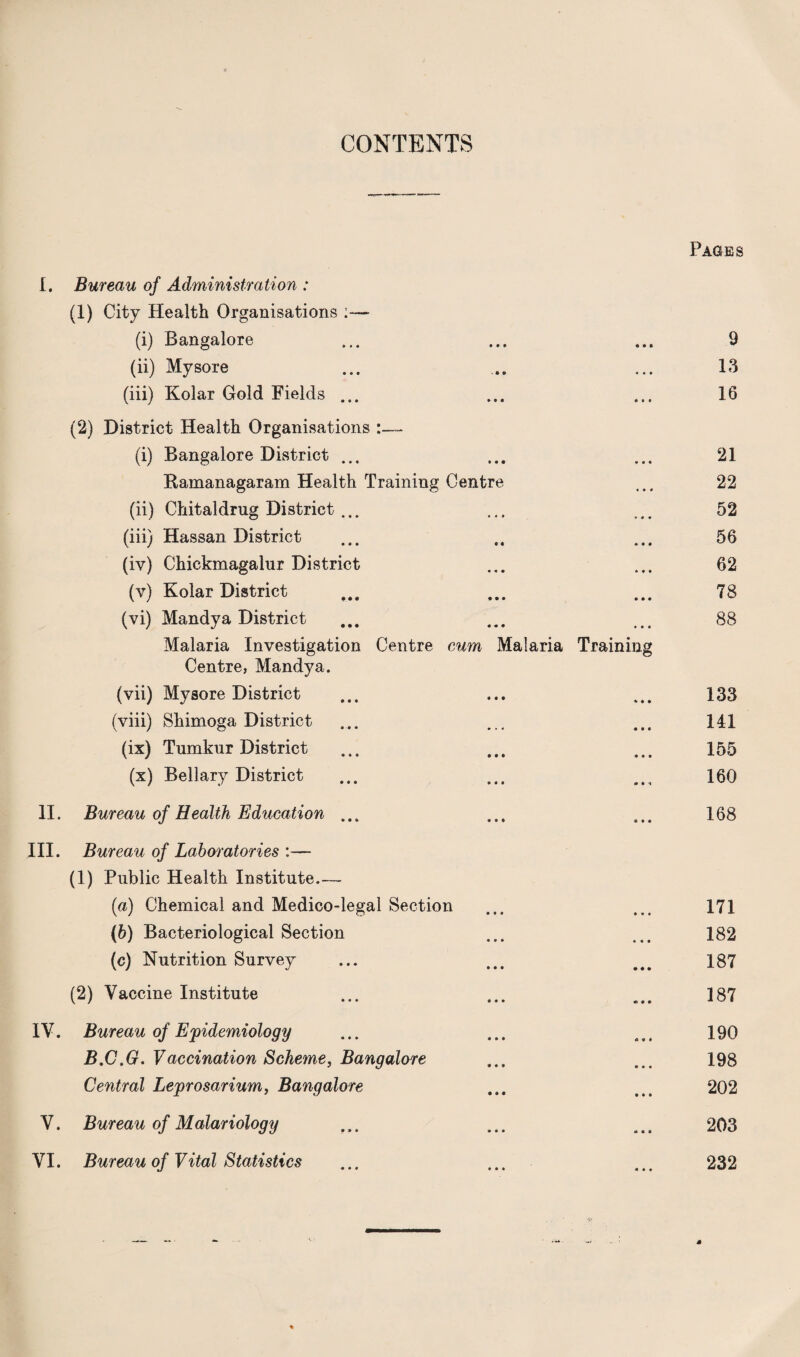 CONTENTS Pages I. Bureau of Administration : (1) City Health Organisations :— (i) Bangalore • • • 9 (ii) Mysore • • • 13 (iii) Kolar Gold Fields ... • it 16 (2) District Health Organisations (i) Bangalore District ... • « « 21 Ramanagaram Health Training Centre • • • 22 (ii) Chitaldrug District ... » • * 52 (iii) Hassan District » • • 56 (iv) Chickmagalur District • • • 62 (v) Kolar District • • • 78 (vi) Mandya District • • • 88 Malaria Investigation Centre cum Malaria Training Centre, Mandya. (vii) Mysore District * ♦ * 133 (viii) Shimoga District • • • 141 (ix) Tumkur District • • • 155 (x) Bellary District • it 160 11. Bureau of Health Education ... « • • 168 III. Bureau of Laboratories :— (1) Public Health Institute_ (a) Chemical and Medico-legal Section 171 (b) Bacteriological Section 182 (c) Nutrition Survey 187 (2) Vaccine Institute 187 IV. Bureau of Epidemiology 190 B.C.G. Vaccination Scheme, Bangalore 198 Central Leprosarium, Bangalore 202 V. Bureau of Malariology 203 VI. Bureau of Vital Statistics 232