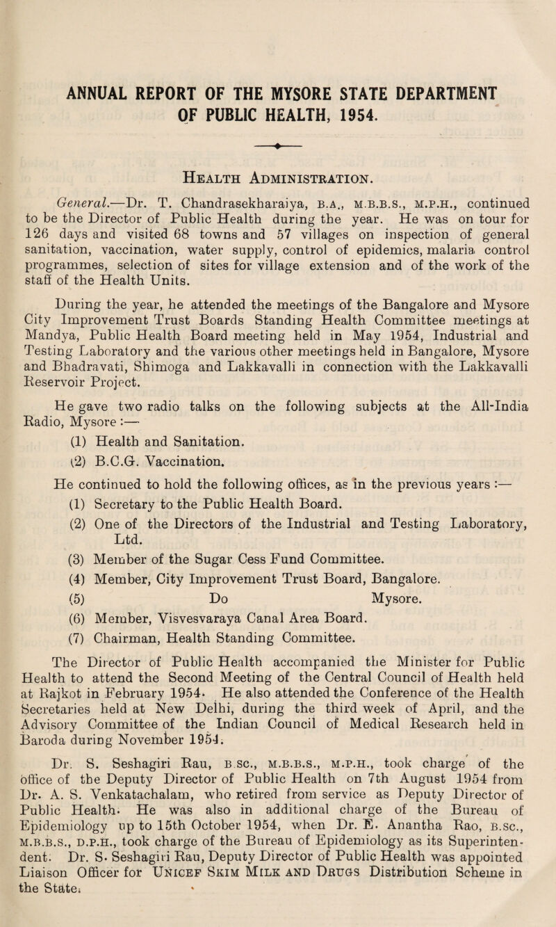 ANNUAL REPORT OF THE MYSORE STATE DEPARTMENT OF PUBLIC HEALTH, 1954. Health Administration. General.—Dr. T. Chandrasekharaiya, b.a., m.b.b.s., m.p.h., continued to be the Director of Public Health during the year. He was on tour for 126 days and visited 68 towns and 57 villages on inspection of general sanitation, vaccination, water supply, control of epidemics, malaria control programmes, selection of sites for village extension and of the work of the staff of the Health Units. During the year, he attended the meetings of the Bangalore and Mysore City Improvement Trust Boards Standing Health Committee meetings at Mandya, Public Health Board meeting held in May 1954, Industrial and Testing Laboratory and the various other meetings held in Bangalore, Mysore and Bhadravati, Shimoga and Lakkavalli in connection with the Lakkavalli Reservoir Project. He gave two radio talks on the following subjects at the All-India Radio, Mysore :— (1) Health and Sanitation. l2) B.C.G. Vaccination. He continued to hold the following offices, as in the previous years :— (1) Secretary to the Public Health Board. (2) One of the Directors of the Industrial and Testing Laboratory, Ltd. (3) Member of the Sugar Cess Fund Committee. (4) Member, City Improvement Trust Board, Bangalore. (5) Do Mysore. (6) Member, Visvesvaraya Canal Area Board. (7) Chairman, Health Standing Committee. The Director of Public Health accompanied the Minister for Public Health to attend the Second Meeting of the Central Council of Health held at Rajkot in February 1954* He also attended the Conference of the Health Secretaries held at New Delhi, during the third week of April, and the Advisory Committee of the Indian Council of Medical Research held in Baroda during November 1954. Dr, S. Seshagiri Rau, b sc., m.b.b.s., m.p.h., took charge of the office of the Deputy Director of Public Health on 7th August 1954 from Dr. A. S. Venkatachalam, who retired from service as Deputy Director of Public Health. He was also in additional charge of the Bureau of Epidemiology up to 15th October 1954, when Dr. E. Anantha Rao, b.sc., m.b.b.s., d.p.h., took charge of the Bureau of Epidemiology as its Superinten¬ dent. Dr. S- Seshagiri Rau, Deputy Director of Public Health was appointed Liaison Officer for Unicef Skim Milk and Drugs Distribution Scheme in the State*