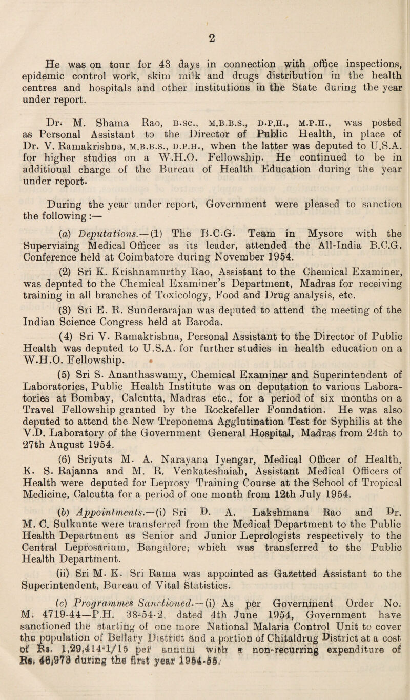 He was on tour for 43 days in connection with office inspections, epidemic control work, skim milk and drugs distribution in the health centres and hospitals and other institutions in the State during the year under report. Dr. M. Shama Rao, B.sc., m.b.b.s., d.p.h., m.p.h., was posted as Personal Assistant to the Director of Public Health, in place of Dr. V. Ramakrishna, m.b.b.s., d.p.h.,, when the latter was deputed to U.S.A. for higher studies on a W.H.O. Fellowship. He continued to be in additional charge of the Bureau of Health Education during the year under report. During the year under report, Government were pleased to sanction the following:— (a) Deputations.—(1) The B.C-G. Team in Mysore with the Supervising Medical Officer as its leader, attended the All-India B.C.G. Conference held at Coimbatore during November J954. (2) Sri K. Krishnamurthy Rao, Assistant to the Chemical Examiner, was deputed to the Chemical Examiner's Department, Madras for receiving training in all branches of Toxicology, Food and Drug analysis, etc. (3) Sri E. R. Sunderarajan was deputed to attend the meeting of the Indian Science Congress held at Baroda. (4) Sri V. Ramakrishna, Personal Assistant to the Director of Public Health was deputed to U.S.A. for further studies in health education on a W.H.O. Fellowship. (5) Sri S. Ananthaswamy, Chemical Examiner and Superintendent of Laboratories, Public Health Institute was on deputation to various Labora¬ tories at Bombay, Calcutta, Madras etc., for a period of six months on a Travel Fellowship granted by the Rockefeller Foundation. He was also deputed to attend the New Treponema Agglutination Test for Syphilis at the V.D. Laboratory of the Government General Hospital, Madras from 24th to 27th August 1954. (6) Sriyuts M. A. Narayana Iyengar, Medical Officer of Health, K. S. Rajanna and M. R. Venkateshaiah, Assistant Medical Officers of Health were deputed for Leprosy Training Course at the School of Tropical Medicine, Calcutta for a period of one month from 12th July 1954. (b) Appointments.—(i) Sri D. A. Lakshmana Rao and Dr. M. C. Sulkunte were transferred from the Medical Department to the Public Health Department as Senior and Junior Leprologists respectively to the Central Leprosarium, Bangalore, which was transferred to the Public Health Department. (ii) Sri M- K. Sri Rama was appointed as Gazetted Assistant to the Superintendent, Bureau of Vital Statistics. (c) Programmes Sanctioned-—(i) As per Government Order No. M* 4719-44—P.Hi 38-54-2, dated 4th June 1954, Government have sanctioned the starting of one more National Malaria Control Unit to cover the population of Bellamy District and a portion of Chitaldrug District at a cost Of Ba. 1,29*414*1/15 pe£ annuiii With a non-recurring expenditure of Bi. 48*973 during ths first year 19M-55V