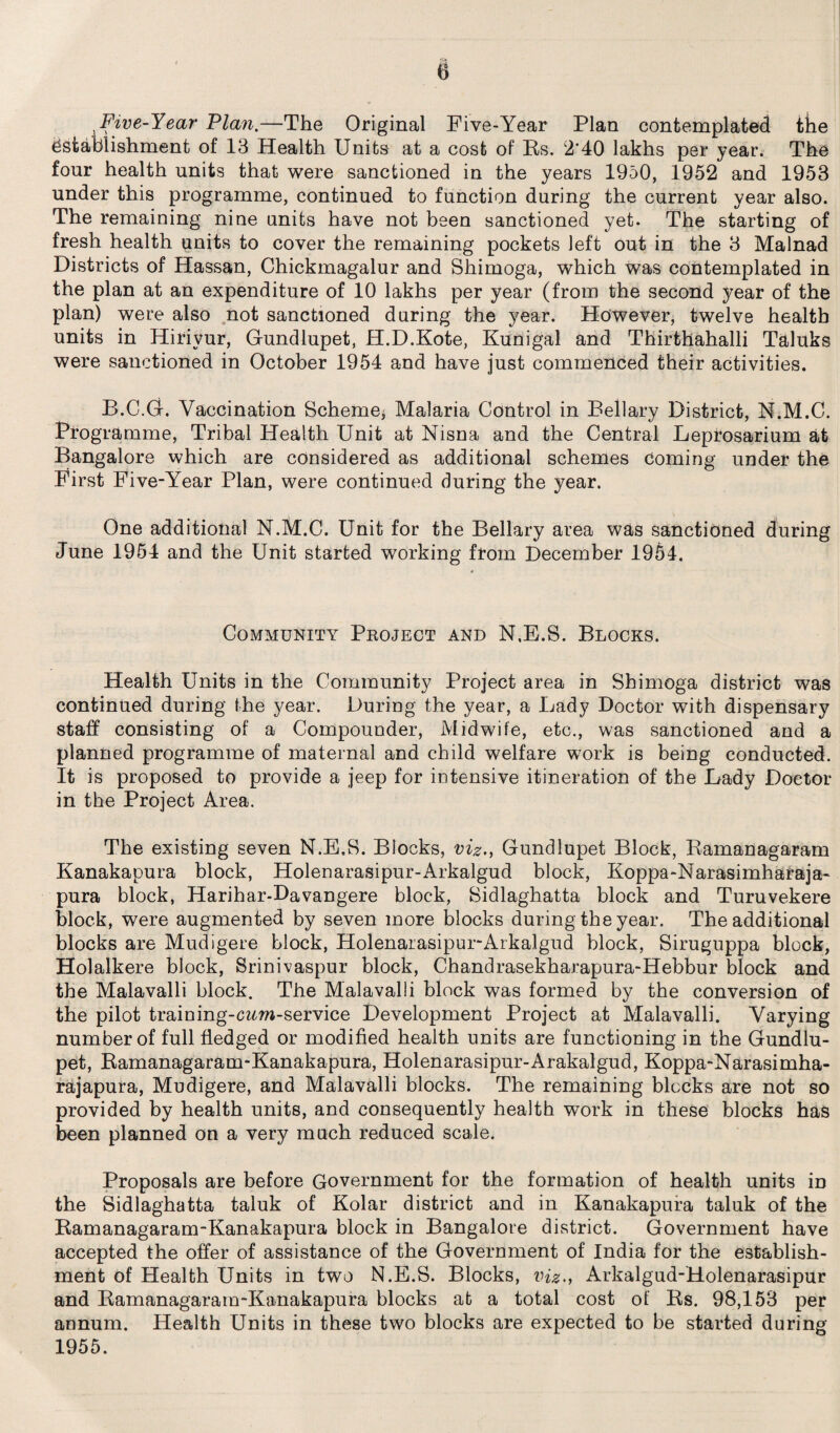 Five-Year Plan.—The Original Five-Year Plan contemplated the Establishment of 13 Health Units at a cost of Bs. 2’40 lakhs per year. The four health units that were sanctioned in the years 1950, 1952 and 1953 under this programme, continued to function during the current year also. The remaining nine units have not been sanctioned yet. The starting of fresh health qnits to cover the remaining pockets left out in the 3 Malnad Districts of Hassan, Chickmagalur and Shimoga, which was contemplated in the plan at an expenditure of 10 lakhs per year (from the second year of the plan) were also not sanctioned during the year. However, twelve health units in Hirivur, Gundlupet, H.D.Kote, Kunigal and Thirthahalli Taluks were sanctioned in October 1954 and have just commenced their activities. B.C.G. Vaccination Scheme* Malaria Control in Bellary District, N.M.C. Programme, Tribal Health Unit at Nisna and the Central Leprosarium at Bangalore which are considered as additional schemes Coming under the First Five-Year Plan, were continued during the year. One additional N.M.C. Unit for the Bellary area was sanctioned during June 1954 and the Unit started working from December 1954. Community Project and N.E.S. Blocks. Health Units in the Community Project area in Shimoga district was continued during the year. During the year, a Lady Doctor with dispensary staff consisting of a Compounder, Midwife, etc., was sanctioned and a planned programme of maternal and child welfare work is being conducted. It is proposed to provide a jeep for intensive itineration of the Lady Doctor in the Project Area. The existing seven N.E.S. Blocks, viz., Gundlupet Block, Bamanagaram Kanakapura block, Holenarasipur-Arkalgud block, Koppa-Narasimharaja* pura block, Harihar-Davangere block, Sidlaghatta block and Turuvekere block, were augmented by seven more blocks during the year. The additional blocks are Mudigere block, Holenarasipur-Arkalgud block, Siruguppa block, Holalkere block, Srinivaspur block, Chandrasekharapura-Hebbur block and the Malavalli block. The Malavalli block was formed by the conversion of the pilot training-czm-service Development Project at Malavalli. Varying number of full fledged or modified health units are functioning in the Gundlu¬ pet, Bamanagaram-Kanakapura, Holenarasipur-Arakalgud, Koppa-Narasimha- rajapura, Mudigere, and Malavalli blocks. The remaining blocks are not so provided by health units, and consequently health work in these blocks has been planned on a very much reduced scale. Proposals are before Government for the formation of health units in the Sidlaghatta taluk of Kolar district and in Kanakapura taluk of the Bamanagaram-Kanakapura block in Bangalore district. Government have accepted the offer of assistance of the Government of India for the establish¬ ment of Health Units in two N.E.S. Blocks, viz., Arkalgud-Holenarasipur and Bamanagaram-Kanakapura blocks at a total cost of Bs. 98,153 per annum. Health Units in these two blocks are expected to be started during 1955.