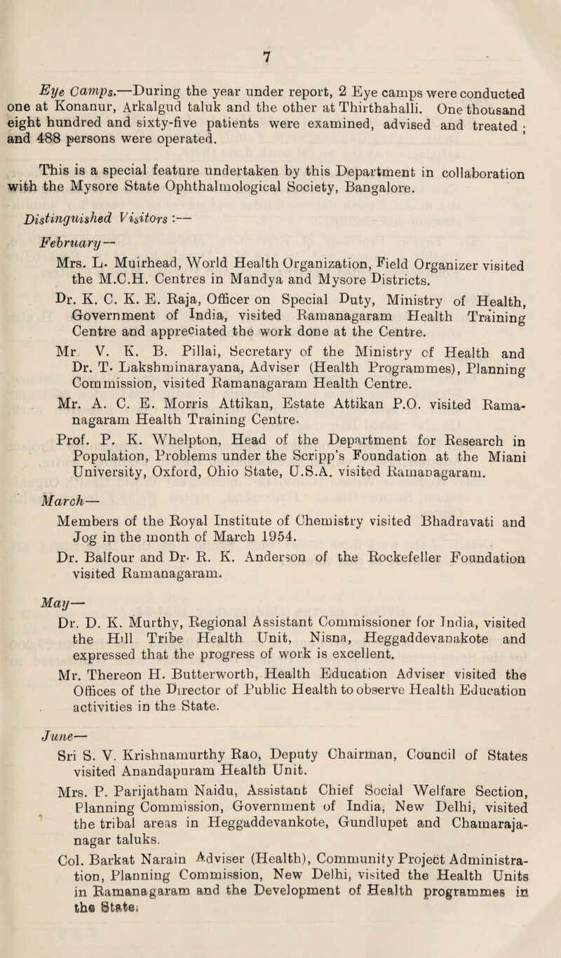 Eye Camps.—During the year under report, 2 Eye camps were conducted one at Konanur, Arkalgud taluk and the other at Thirthahalli. One thousand eight hundred and sixty-five patients were examined, advised and treated • and 488 persons were operated. This is a special feature undertaken by this Department in collaboration with the Mysore State Ophthalmological Society, Bangalore. Distinguished Visitors :— February— Mrs. L. Muirhead, World Health Organization, Field Organizer visited the M.C.H. Centres in Mandya and Mysore Districts. Dr. K. C. K. E. Raja, Officer on Special Duty, Ministry of Health, Government of India, visited Ramanagaram Health Training Centre and appreciated the work done at the Centre. Mr. V. K. B. Pillai, Secretary of the Ministry of Health and Dr. T* Lakshminarayana, Adviser (Health Programmes), Planning Commission, visited Ramanagaram Health Centre. Mr. A. C. E. Morris Attikan, Estate Attikan P.O. visited Rama¬ nagaram Health Training Centre. Prof. P. K. Whelpton, Head of the Department for Research in Population, Problems under the Scripp’s Foundation at the Miani University, Oxford, Ohio State, CJ.S.A. visited RamaDagaram. March— Members of the Royal Institute of Chemistry visited Bhadravati and Jog in the month of March 1954. Dr. Balfour and Dr- R. K. Anderson of the Rockefeller Foundation visited Ramanagaram* May— Dr. D. K. Murthv, Regional Assistant Commissioner for India, visited the Hill Tribe Health Unit, Nisna, Heggaddevanakote and expressed that the progress of work is excellent. Mr. Thereon H. Butterworth, Health Education Adviser visited the Offices of the Director of Public Health to observe Health Education activities in the State. June— Sri S. V. Krishnamurthy Rao, Deputy Chairman, Council of States visited Anandapuram Health Unit. Mrs. P. Parijatham Naidu, Assistant Chief Social Welfare Section, Planning Commission, Government of India, New Delhi, visited the tribal areas in Heggaddevankote, Gundlupet and Chamaraja- nagar taluks. Col. Barkat Narain Adviser (Health), Community Project Administra¬ tion, Planning Commission, New Delhi, visited the Health Units in Ramanagaram and the Development of Health programmes m th© State*