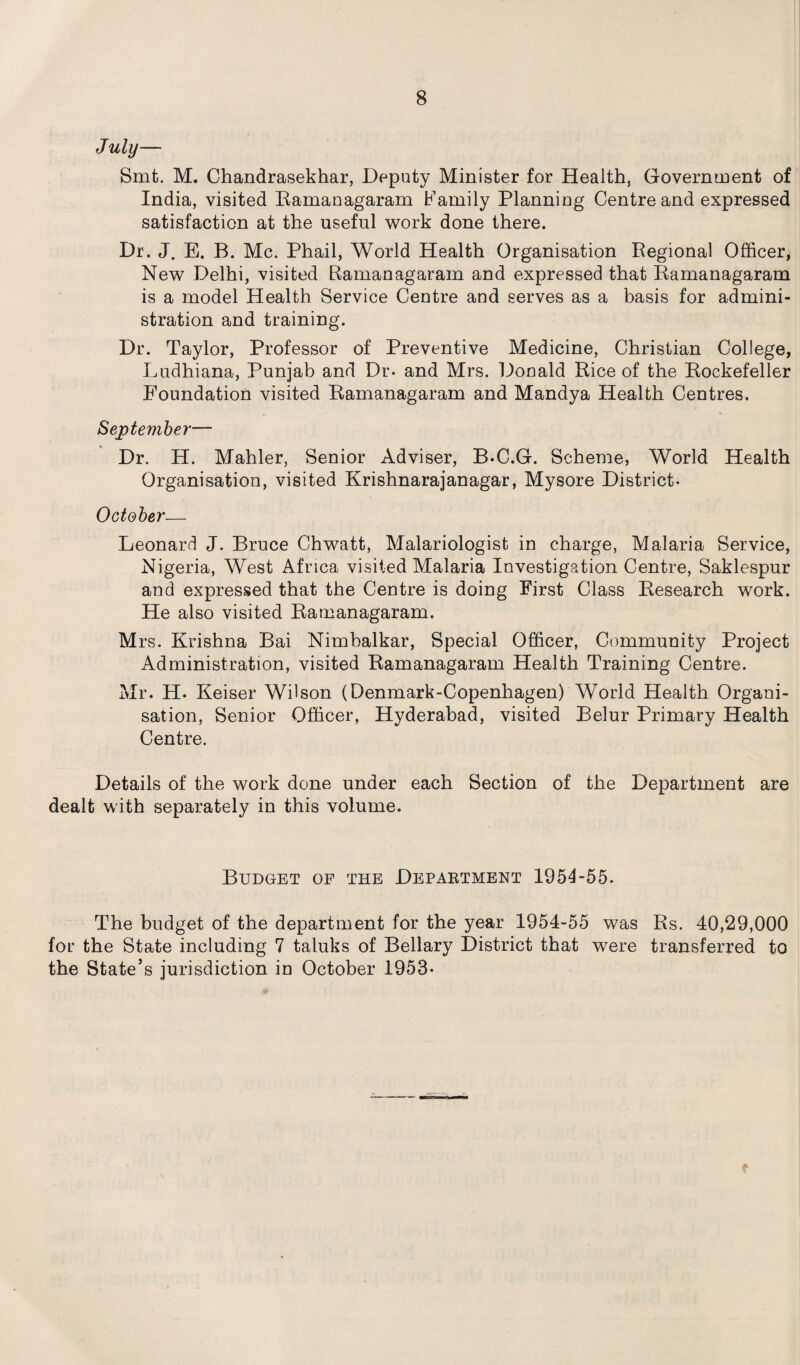 July— Smt. M. Chandrasekhar, Deputy Minister for Health, Government of India, visited Eamanagaram Family Planning Centre and expressed satisfaction at the useful work done there. Dr. J. E. B. Me. Phail, World Health Organisation Regional Officer, New Delhi, visited Ramanagaram and expressed that Ramanagaram is a model Health Service Centre and serves as a basis for admini¬ stration and training. Dr. Taylor, Professor of Preventive Medicine, Christian College, Ludhiana, Punjab and Dr- and Mrs. Donald Rice of the Rockefeller Foundation visited Ramanagaram and Mandya Health Centres. September— Dr. H. Mahler, Senior Adviser, B.C.G. Scheme, World Health Organisation, visited Krishnarajanagar, Mysore District- October— Leonard J. Bruce Chwatt, Malariologist in charge, Malaria Service, Nigeria, West Africa visited Malaria Investigation Centre, Saklespur and expressed that the Centre is doing First Class Research work. He also visited Ramanagaram. Mrs. Krishna Bai Nimbalkar, Special Officer, Community Project Administration, visited Ramanagaram Health Training Centre. Mr. H. Keiser Wilson (Denmark-Copenhagen) World Health Organi¬ sation, Senior Officer, Hyderabad, visited Belur Primary Health Centre. Details of the work done under each Section of the Department are dealt with separately in this volume. Budget of the Department 1954-55. The budget of the department for the year 1954-55 was Rs. 40,29,000 for the State including 7 taluks of Bellary District that were transferred to the State’s jurisdiction in October 1953-