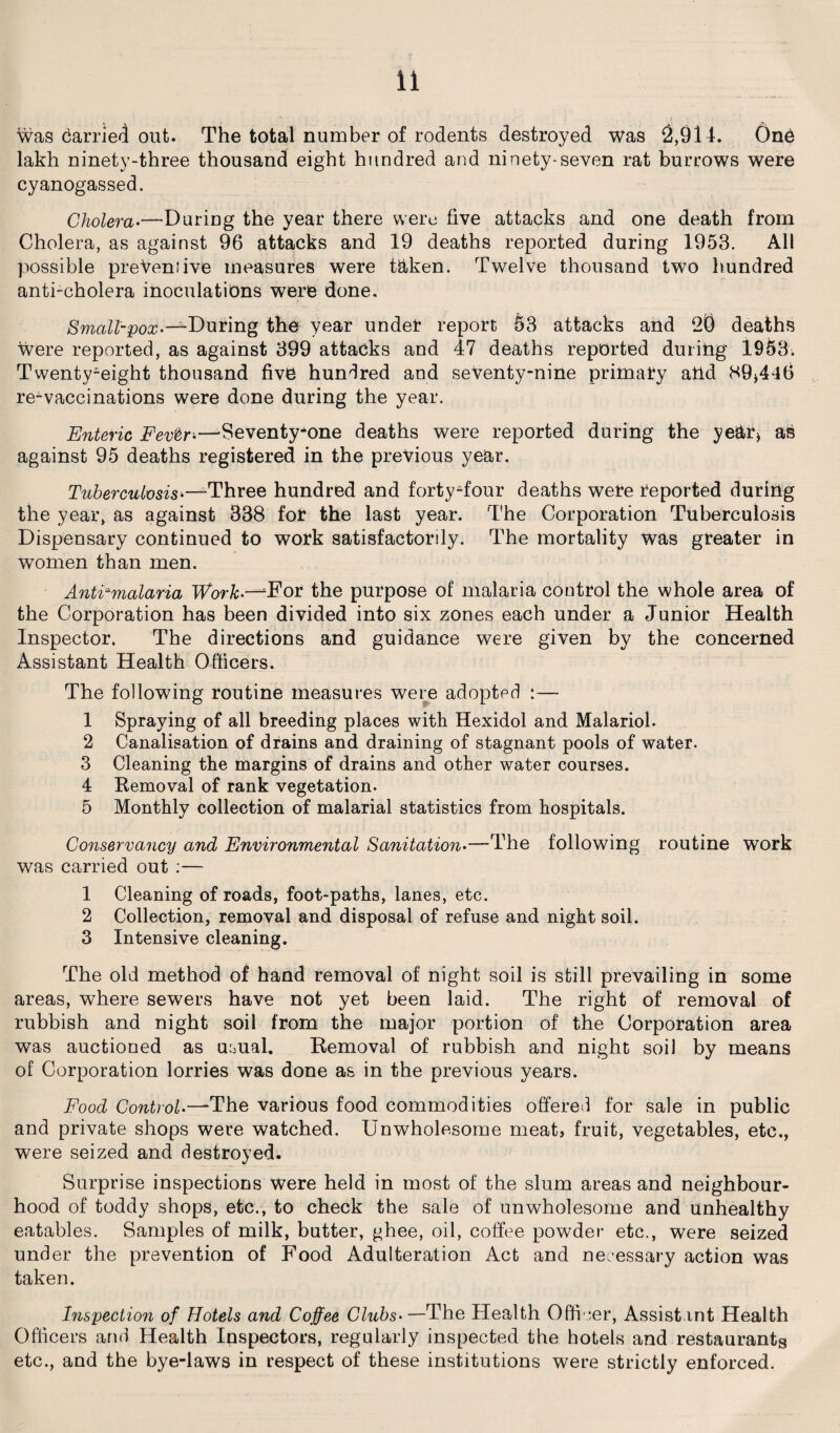 was Carrier! out. The total number of rodents destroyed was 2,914. 6nC lakh ninety-three thousand eight hundred and ninety-seven rat burrows were cyanogassed. Cholera.—During the year there were five attacks and one death from Cholera, as against 96 attacks and 19 deaths reported during 1953. All possible preventive measures were taken. Twelve thousand two hundred anti-cholera inoculations were done. Small-pox--2-During the year under report §3 attacks and 20 deaths were reported, as against 399 attacks and 47 deaths reported during 1953. Twenty-eight thousand five hundred and seventy-nine primary and 89*446 re-vaccinations were done during the year. Enteric Fevtr*—-Seventy-one deaths were reported during the year* a6 against 95 deaths registered in the previous year. Tuberculosis*—Three hundred and forty-four deaths were reported during the year, as against 338 for the last year. The Corporation Tuberculosis Dispensary continued to work satisfactorily. The mortality was greater in women than men. AntFmalaria Work.—For the purpose of malaria control the whole area of the Corporation has been divided into six zones each under a Junior Health Inspector. The directions and guidance were given by the concerned Assistant Health Officers. The following routine measures were adopted :— 1 Spraying of all breeding places with Hexidol and Malariol. 2 Canalisation of drains and draining of stagnant pools of water. 3 Cleaning the margins of drains and other water courses. 4 Removal of rank vegetation. 5 Monthly collection of malarial statistics from hospitals. Conservancy and Environmental Sanitation.—The following routine work was carried out :— 1 Cleaning of roads, foot-paths, lanes, etc. 2 Collection, removal and disposal of refuse and night soil. 3 Intensive cleaning. The old method of hand removal of night soil is still prevailing in some areas, where sewers have not yet been laid. The right of removal of rubbish and night soil from the major portion of the Corporation area was auctioned as usual. Removal of rubbish and night soil by means of Corporation lorries was done as in the previous years. Food Control.—The various food commodities offered for sale in public and private shops were watched. Unwholesome meat, fruit, vegetables, etc., were seized and destroyed. Surprise inspections were held in most of the slum areas and neighbour¬ hood of toddy shops, etc., to check the sale of unwholesome and unhealthy eatables. Samples of milk, butter, ghee, oil, coffee powder etc., were seized under the prevention of Food Adulteration Act and necessary action was taken. Inspection of Hotels and Coffee Clubs• —The Health Officer, Assistant Health Officers and Health Inspectors, regularly inspected the hotels and restaurants etc., and the bye-laws in respect of these institutions were strictly enforced.