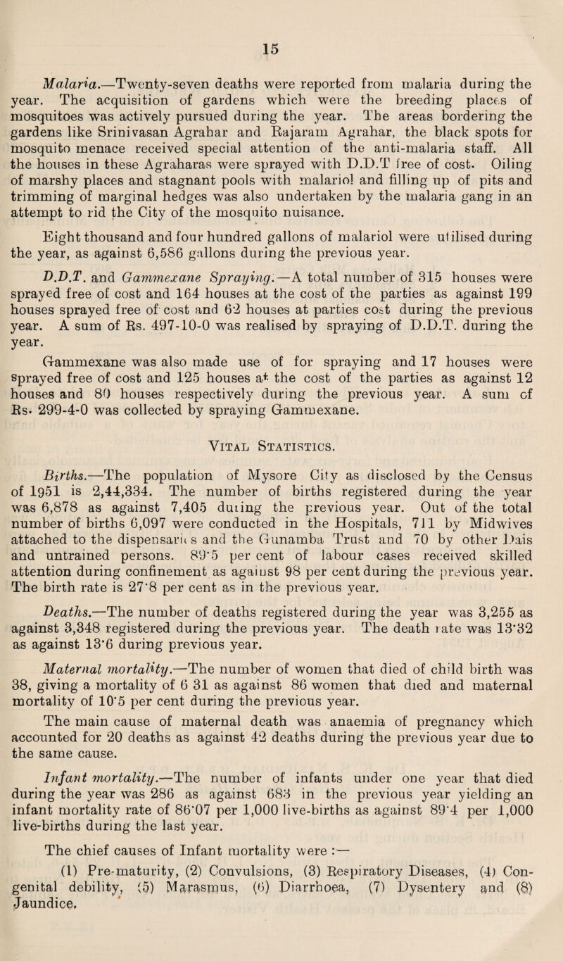 Malaria.—Twenty-seven deaths were reported from malaria during the year. The acquisition of gardens which were the breeding places of mosquitoes was actively pursued during the year. The areas bordering the gardens like Srinivasan Agrahar and Rajaram Agrahar, the black spots for mosquito menace received special attention of the anti-malaria staff. All the houses in these Agraharas were sprayed with D.D.T free of cost. Oiling of marshy places and stagnant pools with malariol and filling up of pits and trimming of marginal hedges was also undertaken by the malaria gang in an attempt to rid the City of the mosquito nuisance. * Eight thousand and four hundred gallons of malariol were utilised during the year, as against 6,586 gallons during the previous year. D.D.T. and Gammexane Spraying.—A total number of 315 houses were sprayed free of cost and 164 houses at the cost of the parties as against 199 houses sprayed free of cost and 6*2 houses at parties cost during the previous year. A sum of Rs. 497-10-0 was realised by spraying of D.D.T. during the year. Gammexane was also made use of for spraying and 17 houses were sprayed free of cost and 125 houses at the cost of the parties as against 12 houses and 80 houses respectively during the previous year. A sum of Rs. 299-4-0 was collected by spraying Gammexane. Vital Statistics. Births.—The population of Mysore City as disclosed by the Census of 1951 is 2,44,334. The number of births registered during the year was 6,878 as against 7,405 dming the previous year. Out of the total number of births 6,097 were conducted in the Hospitals, 711 by Midwives attached to the dispensaru s and the Gunamba Trust and 70 by other Dais and untrained persons. 89'5 per cent of labour cases received skilled attention during confinement as agaiust 98 per cent during the previous year. The birth rate is 27*8 per cent as in the previous year. Deaths.—The number of deaths registered during the year was 3,255 as against 3,348 registered during the previous year. The death rate was 13*32 as against 13*6 during previous year. Maternal mortality.—The number of women that died of child birth was 38, giving a mortality of 6 31 as against 86 women that died and maternal mortality of 10*5 per cent during the previous year. The main cause of maternal death was anaemia of pregnancy which accounted for 20 deaths as against 42 deaths during the previous year due to the same cause. Infant mortality.—The number of infants under one year that died during the year was 286 as against 683 in the previous year yielding an infant mortality rate of 86'07 per 1,000 live-births as against 89'4 per 1,000 live-births during the last year. The chief causes of Infant mortality were :— (1) Pre-maturity, (2) Convulsions, (3) Respiratory Diseases, (4) Con¬ genital debility, (5) Marasmus, (6) Diarrhoea, (7) Dysentery and (8) Jaundice,