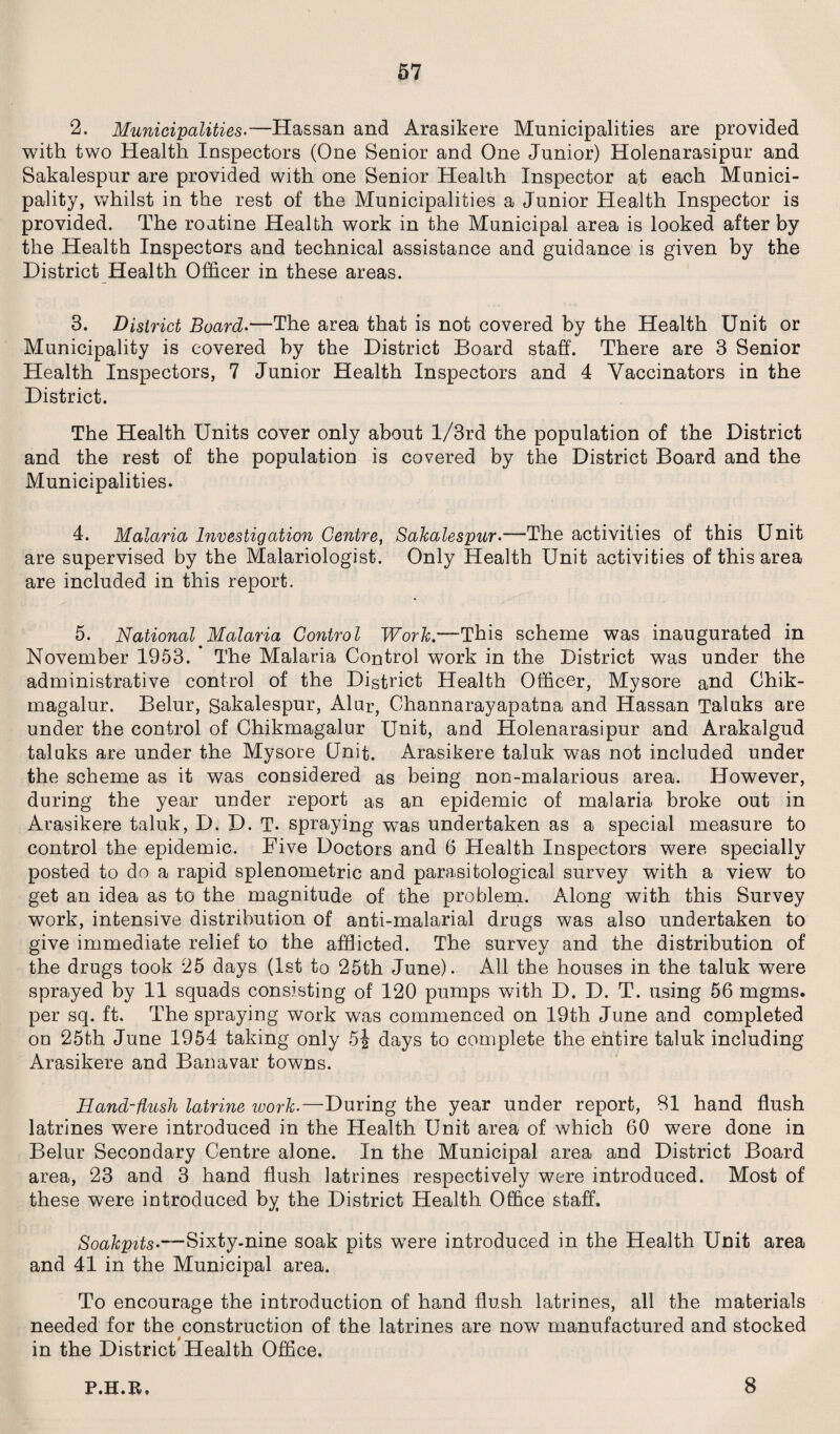 2. Municipalities.—Hassan and Arasikere Municipalities are provided with two Health Inspectors (One Senior and One Junior) Holenarasipur and Sakalespur are provided with one Senior Health Inspector at each Munici¬ pality, whilst in the rest of the Municipalities a Junior Health Inspector is provided. The routine Health work in the Municipal area is looked after by the Health Inspectors and technical assistance and guidance is given by the District Health Officer in these areas. 3. District Board.—The area that is not covered by the Health Unit or Municipality is covered by the District Board staff. There are 3 Senior Health Inspectors, 7 Junior Health Inspectors and 4 Vaccinators in the District. The Health Units cover only about l/3rd the population of the District and the rest of the population is covered by the District Board and the Municipalities. 4. Malaria Investigation Centre, Sakalespur.—The activities of this Unit are supervised by the Malariologist. Only Health Unit activities of this area are included in this report. 5. National Malaria Control Work.—This scheme was inaugurated in November 1953. * The Malaria Control work in the District was under the administrative control of the District Health Officer, Mysore and Chik- magalur. Belur, Sakalespur, Alur, Channarayapatna and Hassan Taluks are under the control of Chikmagalur Unit, and Holenarasipur and Arakalgud taluks are under the Mysore Unit. Arasikere taluk was not included under the scheme as it was considered as being non-malarious area. However, during the year under report as an epidemic of malaria broke out in Arasikere taluk, D. D. T- spraying was undertaken as a special measure to control the epidemic. Five Doctors and 6 Health Inspectors were specially posted to do a rapid splenometric and parasitological survey with a view to get an idea as to the magnitude of the problem. Along with this Survey work, intensive distribution of anti-malarial drugs was also undertaken to give immediate relief to the afflicted. The survey and the distribution of the drugs took 25 days (1st to 25th June). All the houses in the taluk were sprayed by 11 squads consisting of 120 pumps with D. D. T. using 56 mgms. per sq. ft. The spraying work was commenced on 19th June and completed on 25th June 1954 taking only 5j days to complete the entire taluk including Arasikere and Banavar towns. Hand-flush latrine work.—During the year under report, 81 hand flush latrines were introduced in the Health Unit area of which 60 were done in Belur Secondary Centre alone. In the Municipal area and District Board area, 23 and 3 hand flush latrines respectively were introduced. Most of these were introduced by the District Health Office staff. Soakpits•—Sixty-nine soak pits were introduced in the Health Unit area and 41 in the Municipal area. To encourage the introduction of hand flush latrines, all the materials needed for the construction of the latrines are now manufactured and stocked in the District Health Office. P.H.R. 8