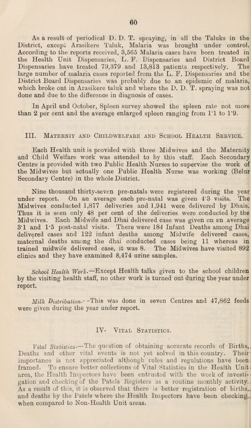 As a result of periodical D. D. T. spraying, in all the Taluks in the District, except Arasikere Taluk, Malaria was brought under control. According to the reports received, 3,565 Malaria cases have been treated in the Health Unit Dispensaries, L. E. Dispensaries and District Board Dispensaries have treated 79,379 and 13,813 patients respectively. The large number of malaria cases reported from the L. F. Dispensaries and the District Board Dispensaries was probably due to an epidemic of malaria, which broke out in Arasikere taluk and where the D. D. T. spraying was not done and due to the difference in diagnosis of cases. In April and October, Spleen survey showed the spleen rate not more than 2 per cent and the average enlarged spleen ranging from 1*1 to 1*9. III. Materniy and Childwelfare and School Health Service. Each Health unit is provided with three Midwives and the Maternity and Child Welfare work was attended to by this staff. Each Secondary Centre is provided with two Public Health Nurses to supervise the work of the Midwives but actually one Public Health Nurse was working (Belur Secondary Centre) in the whole District. Nine thousand thirty-seven pre-natals were registered during the year under report. On an average each pre-natal was given 4*3 visits. The Midwives conducted 1,877 deliveries and 1,941 were delivered by Dhais. Thus it is seen only 48 per cent of the deliveries were conducted by the Midwives. Each Midwife and Dhai delivered case was given on an average 3*1 and 1*5 post-natal visits. There were 184 Infant Deaths among Dhai delivered cases and 122 infant deaths among Midwife delivered cases, maternal deaths among the dhai conducted cases being 11 whereas in trained midwife delivered case, it was 8. The Midwives have visited 892 clinics and they have examined 8,474 urine samples. School Health Work.—Except Health talks given to the school children by the visiting health staff, no other work is turned out during the year under report. Milk Distribution ~ - This was done in seven Centres and 47,862 feeds were given during the year under report. IV- Vital Statistics. Vital Statistics•—The question of obtaining accurate records of Births, Deaths and other vital events is not yet solved in this country. Their importance is not appreciated although rules and regulations have been framed. To ensure better collections of Vital Statistics in the Health Unit area, the Health Inspectors have been entrusted with the work of investi¬ gation and checking of the Patels .Registers as a routine monthly activity. As a result of this, it is observed that there is better registration of births,, and deaths by the Patels where the Health Inspectors have been checking, when compared to Non-Health Unit areas.