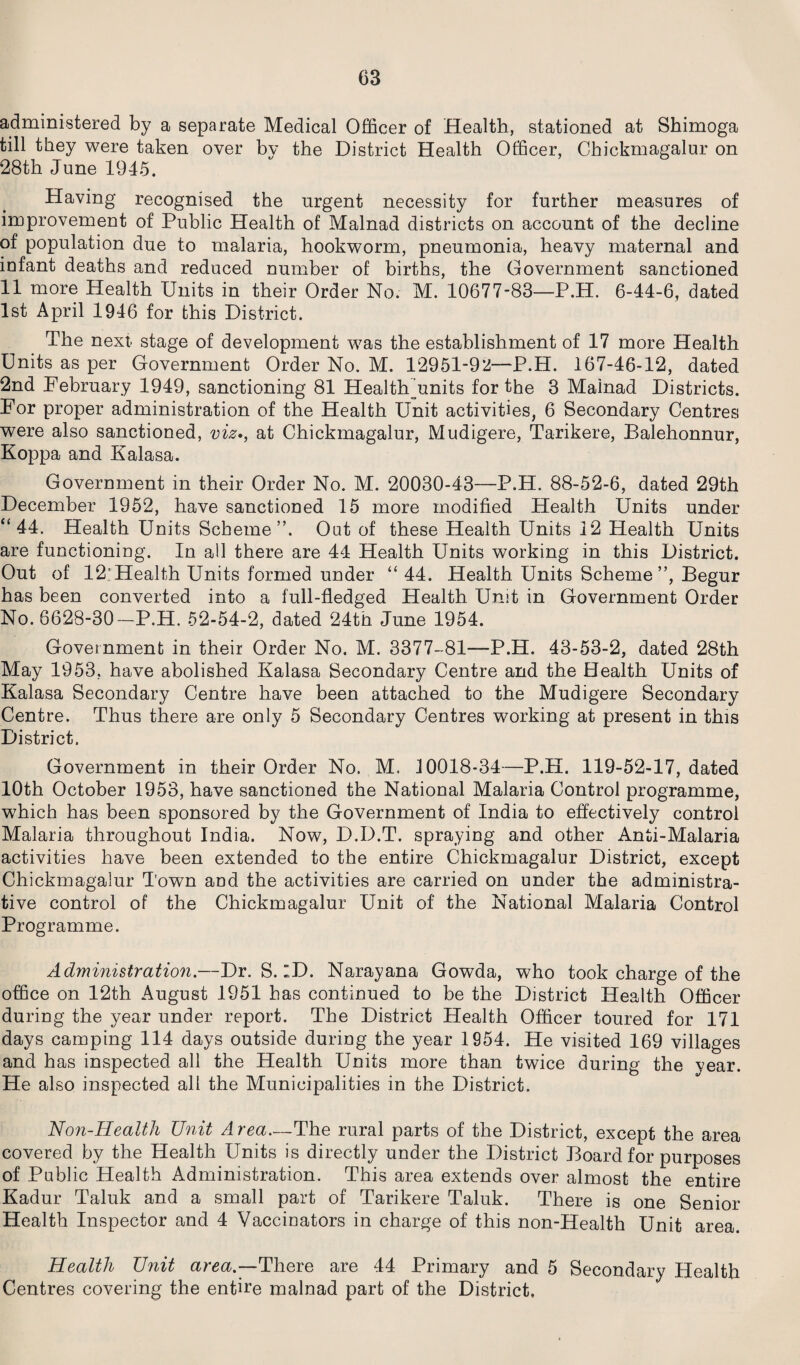administered by a separate Medical Officer of Health, stationed at Shimoga till they were taken over by the District Health Officer, Chickmagalur on 28th June 1945. Having recognised the urgent necessity for further measures of improvement of Public Health of Malnad districts on account of the decline of population due to malaria, hookworm, pneumonia, heavy maternal and infant deaths and reduced number of births, the Government sanctioned 11 more Health Units in their Order No. M. 10677-83—P.H. 6-44-6, dated 1st April 1946 for this District. The next- stage of development was the establishment of 17 more Health Units as per Government Order No. M. 12951-92—P.H. 167-46-12, dated 2nd February 1949, sanctioning 81 Health units for the 3 Malnad Districts. For proper administration of the Health Unit activities, 6 Secondary Centres were also sanctioned, viz*, at Chickmagalur, Mudigere, Tarikere, Balehonnur, Koppa and Kalasa. Government in their Order No. M. 20030-43—P.H. 88-52-6, dated 29th December 1952, have sanctioned 15 more modified Health Units under “44. Health Units Scheme”. Out of these Health Units 12 Health Units are functioning. In all there are 44 Health Units working in this District. Out of 12:Health Units formed under “ 44. Health Units Scheme ”, Begur has been converted into a full-fledged Health Unit in Government Order No. 6628-30— P.H. 52-54-2, dated 24th June 1954. Government in their Order No. M. 3377-81-—P.H. 43-53-2, dated 28th May 1953. have abolished Kalasa Secondary Centre and the Health Units of Kalasa Secondary Centre have been attached to the Mudigere Secondary Centre. Thus there are only 5 Secondary Centres working at present in this District. Government in their Order No. M. 10018-34—P.H. 119-52-17, dated 10th October 1953, have sanctioned the National Malaria Control programme, which has been sponsored by the Government of India to effectively control Malaria throughout India. Now, D.D.T. spraying and other Anti-Malaria activities have been extended to the entire Chickmagalur District, except Chickmagalur Town and the activities are carried on under the administra¬ tive control of the Chickmagalur Unit of the National Malaria Control Programme. Administration.—Dr. S. :D. Narayana Gowda, who took charge of the office on 12th August 1951 has continued to be the District Health Officer during the year under report. The District Health Officer toured for 171 days camping 114 days outside during the year 1954. He visited 169 villages and has inspected all the Health Units more than twice during the year. He also inspected all the Municipalities in the District. Non-Health Unit Area—The rural parts of the District, except the area covered by the Health Units is directly under the District Board for purposes of Public Health Administration. This area extends over almost the entire Kadur Taluk and a small part of Tarikere Taluk. There is one Senior Health Inspector and 4 Vaccinators in charge of this non-Health Unit area. Health Unit area.—There are 44 Primary and 5 Secondary Health Centres covering the entire malnad part of the District,