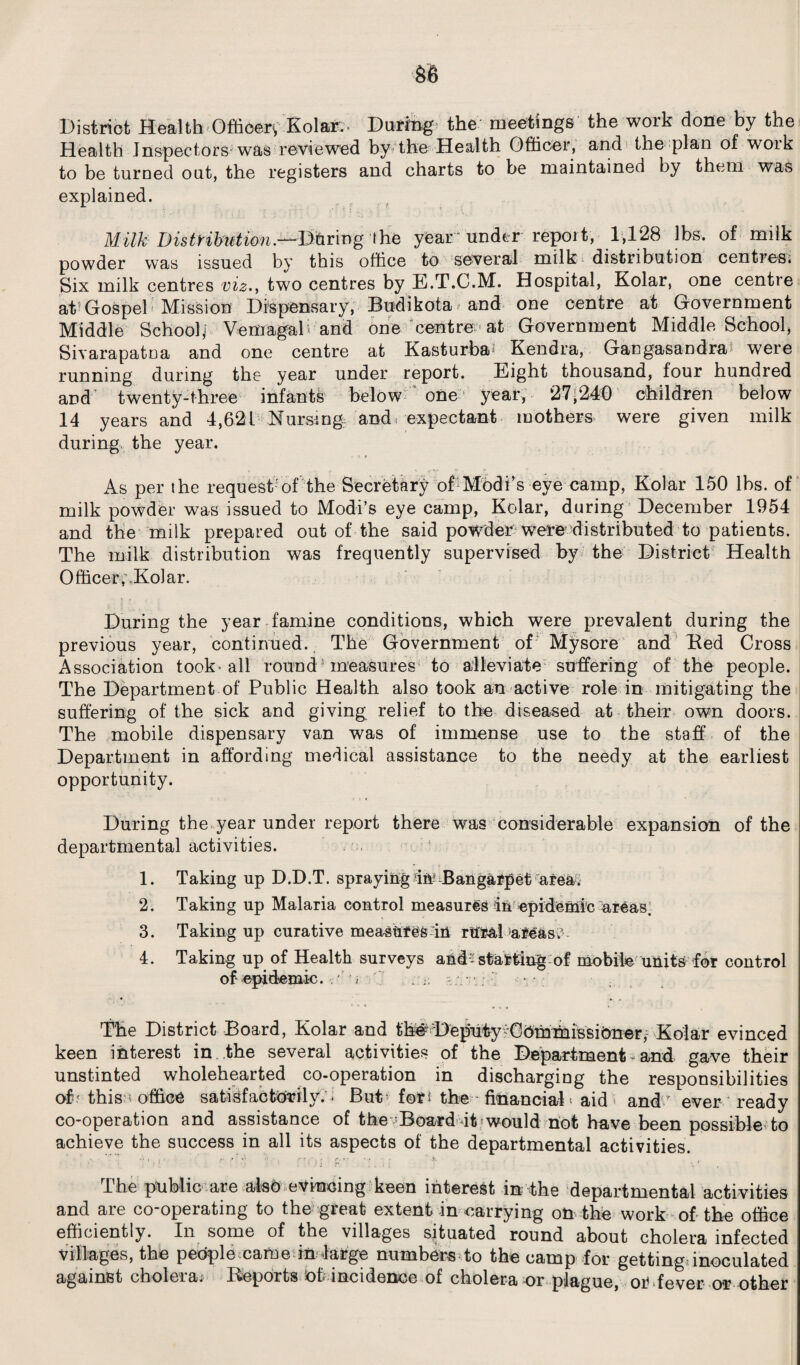 District Health Officer, Kolar.- During the meetings the work done by the Health Inspectors was reviewed by the Health Officer, and the plan of woik to be turned out, the registers and charts to be maintained by them was explained. Milk Distribution.—During the year under report, 1,128 lbs. of milk powder was issued by this office to several milk distribution centres. Six milk centres viz., two centres by E.T.C.M. Hospital, Kolar, one centre at-Gospel Mission Dispensary, Budikota and one centre at Government Middle School! VemagaD and one centre at Government Middle School, Sivarapatna and one centre at Kasturba Kendra, Gangasandra were running during the year under report. Eight thousand, four hundred and’ twenty-three infants below one year, 27,240 children below 14 years and 4,621 Nursing, and expectant mothers* were given milk during the year. As per the request'of the Secretary of Modi’s eye camp, Kolar 150 lbs. of milk powder was issued to Modi’s eye camp, Kolar, during December 1954 and the milk prepared out of the said powder were distributed to patients. The milk distribution was frequently supervised by the District Health Officer, Kolar. During the year famine conditions, which were prevalent during the previous year, continued. The Government of Mysore and Red Cross Association took* all round measures to alleviate suffering of the people. The Department of Public Health also took an active role in mitigating the suffering of the sick and giving relief to the diseased at their own doors. The mobile dispensary van was of immense use to the staff of the Department in affording medical assistance to the needy at the earliest opportunity. During the year under report there was considerable expansion of the departmental activities. 1. Taking up D.D.T. spraying in? Bangarpet area. 2. Taking up Malaria control measures in epidemic areas. 3. Taking up curative measures in rural areas.’ 4. Taking up of Health surveys and;: starting of mobile units for control of epidemic. A ; . - • The District Hoard, Kolar and th# Deputy ■Commissioner, Kolar evinced keen interest in the several activities of the Department - and gave their unstinted wholehearted co-operation in discharging the responsibilities of' this * office satisfactorily. < Rut for* the ■ financial > aid and ever ready co-operation and assistance of the Board it would not have been possible to achieve the success in all its aspects of the departmental activities. The public are also evincing keen interest in the departmental activities and are co-operating to the great extent in carrying on the work of the office efficiently. In some of the villages situated round about cholera infected villages, the people came in large numbers to the camp for getting, inoculated against cholera; Reports of; incidence of cholera or plague, or fever or other