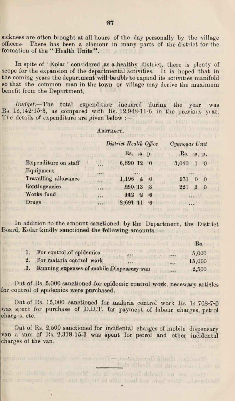 m sickness are often brought at all hours of the day personally by the village officers. There has been a clamour in many parts of the district for the formation of the “ Health Units'-*. , In spite of ‘Kolar ’ considered ras a healthy district, there is plenty of scope for the expansion of the departmental activities. It is hoped that in the coming years the department will be able to expand its activities manifold so that the common man in the town or village may derive the maximum benefit from the Department. Budget.—The total expenditure Incurred during the year was its. Id, 142-15-3, as compared with Its. 12,948-1 L-6 in the previous year. The details of expenditure are given below ;— Abstract. » District Health Office Cyanogas Unit Bs. a. p. Bs. a. p. Expenditure on staff ' 6,890 12 0 3,040 1 0 Equipment *, • • Travelling allowance 1,196 4 0 .97)1 0 0 Contingencies $90 13 3 220 3 ..0 Works fund ... 442 6 • ‘ • • Drugs 2,691 11 6 • • • • * i ■ , ■ ■ ' 1 *. . ; . In addition to the amount sanctioned by the Department, the District Board, Kolar kindly sanctioned the following amounts :— . .. ■: ; Its. y | 1. For control of epidemics ... _ 5,000 2, For malaria control work ... .... 15,000 3 . Running expenses of mobile .Dispensery van 2,500 Out of Its. 5,000 sanctioned for epidemic control work, necessary articles for control of epidemics were purchased. Out of Bs. 15,000 sanctioned for malaria control work Bs 14,708-7-0 was spent for purchase of D.D.T. for payment of labour charges, petrol charges, etc. Out of Its. 2,500 sanctioned for incidental charges of mobile dispensary ivan a sum of Bs. 2,318-15-3 was spent for petrol and other incidental charges of the van.