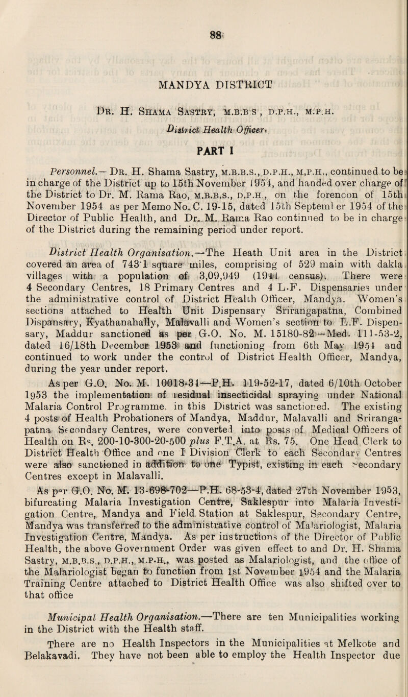 MANDYA DISTRICT I)r. H. Shama Sastry, m.b.b s , d.p.h., m.p.h. District Health Officer, PART I Personnel. — Dr. H. Shama Sastry, m.b.b.s., d.p.h., m,p.h., continued to be in charge of the District up to 15th November 1954, and handed over charge of the District to Dr. M. Rama Rao, m.b.b.s., d.p.h., on the forenoon of 15th November 1954 as per Memo No. C. 19-15, dated 15 th September 1954 of the Director of Public Health, and Dr,.M. Rama Rao continued to be in charge of the District during the remaining period under report. District Health Organisation.—The Heath Unit area in the District covered an area of 743Y square miles, comprising of 529 main with dakla villages with a population of 3,09,949 (1941 census). There were 4 Secondary Centres, 18 Primary Centres and 4 L-F. Dispensaries under the administrative control of District Health Officer, Mandya. Women’s sections attached to Health Unit Dispensary Srirangapatna, Combined Dispensary, Kyathanahally, Malavalli and Women’s section to L.F. Dispen¬ sary, Maddur sanctioned as per (DO. No. M. 15180-8*2 -Med. 111-53-2, dated 16/18th December 1953? and functioning from 6th May 1951 and continued to work under the control of District Health Officer, Mandya, during the year under report. As per G.O. No. M. 10018-31—P.H. 119-52-17, dated 6/10th October 1953 the implementation of residual insecticidal spraying under National Malaria Control Programme, in this District was sanctioned. The existing 4 posts of Health Probationers of Mandya, Maddur, Malavalli and Sriranga¬ patna Secondary Centres, were converted into posts of Medical Officers of Health on Rs. 200-10-300-20-500 plus F.T.A, at Rs. 75. One Head Clerk to District Health Office and one ! Division Clerk to each Secondary Centres were also sanctioned in addition to one Typist, existing in each secondary Centres except in Malavalli. As p«r G.O. No. M. 13-698-702—P.H. 68-53-4, dated 27th November 1953, bifurcating Malaria Investigation Centre, Saklespur into Malaria Investi¬ gation Centre,, Mandya and Field, Station at Saklespur, Secondary Centre, Mandya was transferred to the administrative control of Malariologist, Malaria Investigation Centre, Mandya. As per instructions of the Director of Public Health, the above Government Order was given effect to and Dr. H. Shama Sastry, m.b.b.s., d.p.h., m.p.h., was posted as Malariologist, and the office of the Malariologist began to function from 1st November 1954 and the Malaria Training Centre attached to District Health Office was also shifted over to that office Municipal Health Organisation.—There are ten Municipalities working in the District with the Health staff. There are no Health Inspectors in the Municipalities at Melkote and Belakavadi. They have not been able to employ the Health Inspector due