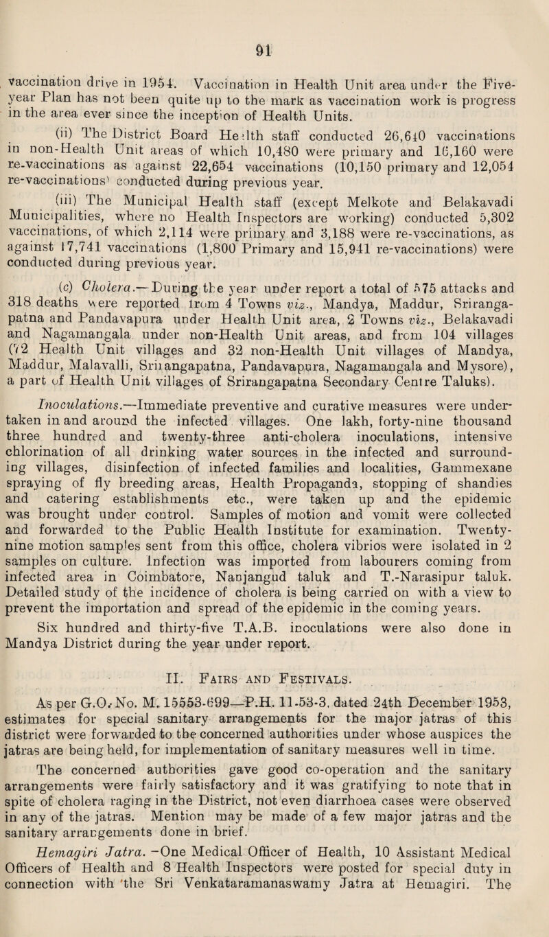 Vaccination drive in 1954. Vaccination in Health Unit area under the Five- year Plan has not been quite up to the mark as vaccination work is progress in the area ever since the inception of Health Units. (ii) The District Board He ilth staff conducted 26,610 vaccinations in non-Health Unit areas of which 10,480 were primary and 16,160 were re-vaccinations as against 22,654 vaccinations (10,150 primary and 12,054 re-vaccinations'! conducted during previous year. (lii) The Municipal Health staff (except Melkote and Belakavadi Municipalities, where no Health Inspectors are working) conducted 5,302 vaccinations, of which 2,114 were primary and 3,188 were re-vaccinations, as against 17,741 vaccinations (1,800 Primary and 15,941 re-vaccinations) were conducted during previous year. (c) Cholera.— During the year under report a total of 575 attacks and 318 deaths v\ere reported from 4 Towns viz., Mandya, Maddur, Sriranga- patna and Pandavapura under Health Unit area, 2 Towns viz., Belakavadi and Nagamangala under non-Health Unit areas, and from 104 villages (72 Health Unit villages and 32 non-Health Unit villages of Mandya, Maddur, Malavalli, Sriiangapatna, Pandavapura, Nagamangala and Mysore), a part of Health Unit villages of Srirangapatna Secondary Centre Taluks). Inoculations.—Immediate preventive and curative measures were under¬ taken in and around the infected villages. One lakh, forty-nine thousand three hundred and twenty-three anti-cholera inoculations, intensive chlorination of all drinking water sources in the infected and surround¬ ing villages, disinfection of infected families and localities, Gammexane spraying of fly breeding areas, Health Propaganda, stopping of shandies and catering establishments etc., were taken up and the epidemic was brought under control. Samples of motion and vomit were collected and forwarded to the Public Health Institute for examination. Twenty- nine motion samples sent from this office, cholera vibrios were isolated in 2 samples on culture. Infection was imported from labourers coming from infected area in Coimbatore, Nanjangud taluk and T.-Narasipur taluk. Detailed study of the incidence of cholera is being carried on with a view to prevent the importation and spread of the epidemic in the coming years. Six hundred and thirty-five T.A.B. inoculations were also done in Mandya District during the year under report. II. Fairs and Festivals. As per G.O.-No. M. 15553-699—-P.H. 11-53-3, dated 24th December 1953, estimates for special sanitary arrangements for the major jatras of this district were forwarded to the concerned authorities under whose auspices the jatras are being held, for implementation of sanitary measures well in time. The concerned authorities gave good co-operation and the sanitary arrangements were fairly satisfactory and it was gratifying to note that in spite of cholera raging in the District, not even diarrhoea cases were observed in any of the jatras. Mention may be made of a few major jatras and the sanitary arrangements done in brief. Remagiri Jatra. -One Medical Officer of Health, 10 Assistant Medical Officers of Health and 8 Health Inspectors were posted for special duty in connection with 'the Sri Venkataramanaswamy Jatra at Hemagiri. The