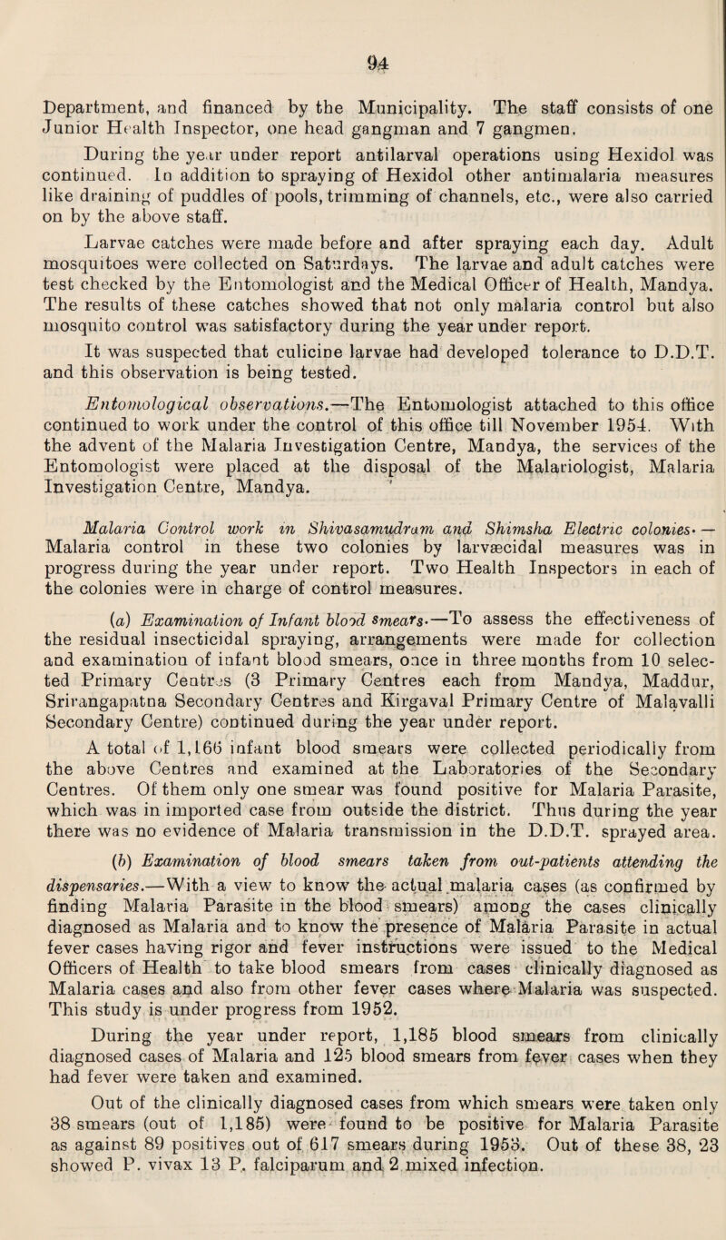 Department, and financed by the Municipality. The staff consists of one Junior Health Inspector, one head gangman and 7 gangmen. During the year under report anti larval operations using Hexidol was continued. In addition to spraying of Hexidol other antimalaria measures like draining of puddles of pools, trimming of channels, etc., were also carried on by the above staff. Larvae catches were made before and after spraying each day. Adult mosquitoes were collected on Saturdays. The larvae and adult catches were test checked by the Entomologist and the Medical Officer of Health, Mandya. The results of these catches showed that not only malaria control but also mosquito control was satisfactory during the year under report. It was suspected that culicine larvae had developed tolerance to D.D.T. and this observation is being tested. Entomological observations.—The Entomologist attached to this office continued to work under the control of this office till November 1954. With the advent of the Malaria Investigation Centre, Mandya, the services of the Entomologist were placed at the disposal of the Malariologist, Malaria Investigation Centre, Mandya. Malaria Control work m Shivasamudram and Shimsha Electric colonies• — Malaria control in these two colonies by larvaecidal measures was in progress during the year under report. Two Health Inspectors in each of the colonies were in charge of control measures. (a) Examination of Infant blood smears-—To assess the effectiveness of the residual insecticidal spraying, arrangements were made for collection and examination of infant blood smears, once in three months from 10 selec¬ ted Primary Centres (3 Primary Centres each from Mandya, Maddur, Srirangapatna Secondary Centres and Kirgaval Primary Centre of Malavalli Secondary Centre) continued during the year under report. A total of 1,166 infant blood smears were collected periodically from the above Centres and examined at the Laboratories of the Secondary Centres. Of them only one smear was found positive for Malaria Parasite, which was in imported case from outside the district. Thus during the year there was no evidence of Malaria transmission in the D.D.T. sprayed area. (b) Examination of blood smears taken from out-patients attending the dispensaries.—With a view to know7 the-actual .malaria cases (as confirmed by finding Malaria Parasite in the blood smears) among the cases clinically diagnosed as Malaria and to know the presence of Malaria Parasite in actual fever cases having rigor and fever instructions were issued to the Medical Officers of Health to take blood smears from cases clinically diagnosed as Malaria cases and also from other fever cases where Malaria was suspected. This study is under progress from 1952. During the year under report, 1,185 blood smears from clinically diagnosed cases of Malaria and 125 blood smears from fever cases when they had fever were taken and examined. Out of the clinically diagnosed cases from which smears wTere taken only 38 smears (out of 1,185) were found to be positive for Malaria Parasite as against 89 positives out of 617 smears during 1953. Out of these 38, 23 showed P. vivax 13 P. falciparum and 2 mixed infection.