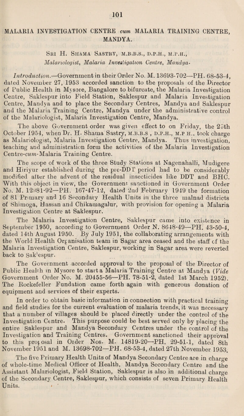 MALARIA INVESTIGATION CENTRE cum MALARIA TRAINING CENTRE, MANDYA. Sm H. Shama Sastry, m.b.b.s., d.p.h., m.p.h., Malariologist, Malaria Investigation Centre, Mandya> Introduction.—Government in their Order No. M. 13693-702—PH. 68-53-4, dated November 27, 1953 accorded sanction to the proposals of the Director of Public Health in Mysore, Bangalore to bifurcate, the Malaria Investigation Centre, Sakiespur into Field Station, Saklespur and Malaria Investigation Centre, Mandya and to place the Secondary Centres, Mandya and Saklespur and the Malaria Training Centre, Mandya under the administrative control of the Malariologist, Malaria Investigation Centre, Mandya. The above Government order was given effect to on Friday, the 23th October 1954, when Dr. H. Shama Sastry, m.b.b.s , d.p.h., m.p h., took charge as Malariologist, Malaria Investigation Centre, Mandya. Thus investigation, teaching and administration form the activities of the Malaria Investigation Centre-crm-Malaria Training Centre. The scope of work of the three Study Stations at Nagenahalli, Mudigere and Hiriyur established during the pre-DDT period had to be considerably modified after the advent of the residual insecticides like DDT and BHC. With this object in view, the Government, sanctioned in Government Order No. M. 12981-92—PH. 167-47-12, dated 2nd February 1919 the formation of 81 Primary and 16 Secondary Health Units in the three malnad districts of Shimoga, Hassan and Chikamagalur, with provision for opening a Malaria Investigation Centre at Saklespur. The Malaria Investigation Centre, Saklespur came into existence in September 1950, according to Government Order N. 8648-49—PH. 43-50-4, dated 14th August 1950. By July 1951, the collaborating arrangements with the World Health Organisation team in Sagar area ceased and the staff of the Malaria Investigation Centre, Saklespur, working in Sagar area were reverted back to Sak'espur. The Government accorded approval to the proposal of the Director of Public Health in Mysore to start a Malaria Training Centre at Mandya (Vide Government Order No. M. 20455-56*—PH. 78-51-2, dated 1st March 1952). The Rockefeller Fundation came forth again with generous donation of equipment and services of their experts. In order to obtain basic information in connection with practical training and field studies for the current evaluation of malaria trends, it was necessary that a number of villages should be placed directly under the control of the Investigation Centre. This purpose could be best served only by placing the entire Saklespur and Mandya Secondary Centres under the control of the Investigation and Training Centres. Government sanctioned their approval to this proposal in Order Nos. M. 14819-20—PH. 29-51-1, dated 8th November 1951 and M. 13698-702—PH. 68-53-4, dated 27th November 1953. The five Primary Health Units of Mandya Secondary Centre are in charge of whole-time Medical Officer of Health, Mandya Secondary Centre and' the Assistant Malariologist, Field Station, Saklespur is also in additional charge of the Secondary Centre, Saklespur, which consists of seven Primary Health Units. • ’
