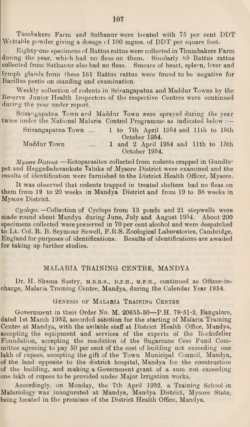 io 1 Tumbakere Farm and Sathanur were treated with 75 per cent DDT Wettahle powder giving a dosage < f 100 mgms. of DDT per square foot. Eighty-one specimens of Rattus rattus were collected in Thumbakere Farm during the year, which had no fleas on them. Similarly 85 Rattus rattus collected from Sathanur also had no fleas. Smears of heart, spleen, liver and lymph glands from these 161 Rattus rattus wTere found to be negative for Bacillus pestis on standing and examination. Weekly collection of rodents in Srirangapatna and Maddur Towns bv the Reserve Junior Health Inspectors of the respective Centres wrere continued during the year under report. Srirangapatna Town and Maddur Town were sprayed during the year twice under the National Malaria Control Programme as indicated below7: — Srirangapatna Town ... 1 to 7th April 1954 and 11th to 15th October 1954. Maddur Town ... 1 and 2 April 1954 and 11th to 13th October 1954. Mysore District —-Ectoparasites collected from rodents crapped in Gundlu- pet and Heggadadevankote Taluks of .Mysore District were examined and the results of identification were furnished to the District Health Officer, Mysore. It was observed that rodents trapped in treated shelters had no fleas on them from 19 to 20 weeks in Mandya District and from 19 to 38 weeks in Mysore District. Cyclops.—Collection of Cyclops from 13 ponds and 21 stepwells were made round about Mandya during June, July and August 1954. About 200 specimens collected were preserved in 70 per cent alcohol and were despatched to Lt. Col. R. B. Seymour Sewell, F.R.S. Zoological Laboratories, Cambridge, England for purposes of identifications. Results of identifications are awaited for taking up further studies. MALARIA TRAINING CENTRE, MANDYA Dr. H. Shama Sastry, m.b.b.s., d.p.h., m.p.h., continued as Officer-in¬ charge, Malaria Training Centre, Mandya, during the Calendar Year 1954. Genesis of Malaria Training Centre Government in their Order No. M. 20655-50—P.H. 78-51-2, Bangalore, dated 1st March 1952, accorded sanction for the starting of Malaria Training Centre at Mandya, with the avilable staff at District Health Office, Mandya, accepting the equipment and services of the experts of the Rockefeller Foundation, accepting the resolution of the Sugarcane Cess Fund Com¬ mittee agreeing to pay 50 per cent of the cost of building not exceeding one lakh of rupees, accepting the gift of the Town Municipal Council, Mandya, of the land opposite to the district hospital, Mandya for the construction of the building, and making a Government grant of a sum not exceeding one lakh of rupees to be provided under Major Irrigation works. Accordingly, on Monday, the 7th April 1952, a Training School in Malariology was inaugurated at Mandya, Mandya District, Mysore State, being located in the premises of the District Health Office, Mandya.