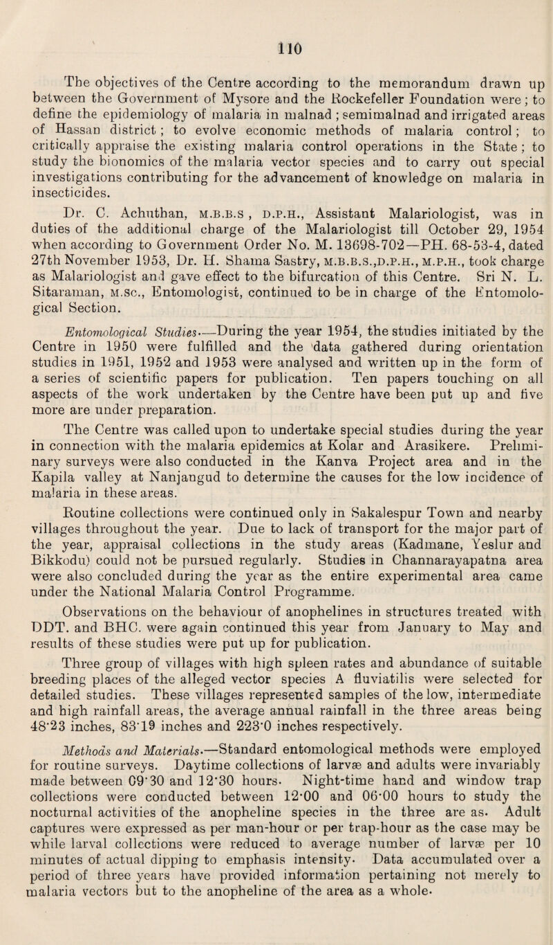 The objectives of the Centre according to the memorandum drawn up between the Government of Mysore and the Rockefeller Foundation were; to define the epidemiology of malaria in malnad ; semimalnad and irrigated areas of Hassan district; to evolve economic methods of malaria control; to critically appraise the existing malaria control operations in the State ; to study the bionomics of the malaria vector species and to carry out special investigations contributing for the advancement of knowledge on malaria in insecticides. Dr. C. Achuthan, m.b.b.s , d.p.h., Assistant Malariologist, was in duties of the additional charge of the Malariologist till October 29, 1954 when according to Government Order No. M. 13698-702—PH. 68-53-4, dated 27th November 1953, Dr. H. Shama Sastry, m.b.b.s.,d.p.h., m.p.h., took charge as Malariologist and gave effect to the bifurcation of this Centre. Sri N. L. Sitaraman, m.sc., Entomologist, continued to be in charge of the Entomolo¬ gical Section. Entomological Studies—During the year 1954, the studies initiated by the Centre in 1950 were fulfilled and the 'data gathered during orientation studies in 1951, 1952 and 1953 were analysed and written up in the form of a series of scientific papers for publication. Ten papers touching on all aspects of the work undertaken by the Centre have been put up and five more are under preparation. The Centre was called upon to undertake special studies during the year in connection with the malaria epidemics at Kolar and Arasikere. Prelimi¬ nary surveys were also conducted in the Kanva Project area and in the Kapila valley at Nanjangud to determine the causes for the low incidence of malaria in these areas. Routine collections were continued only in Sakalespur Town and nearby villages throughout the year. Due to lack of transport for the major part of the year, appraisal collections in the study areas (Kadmane, Yeslur and Bikkodu) could not be pursued regularly. Studies in Channarayapatna area were also concluded during the year as the entire experimental area came under the National Malaria Control Programme. Observations on the behaviour of anophelines in structures treated with DDT. and BHC. were again continued this year from January to May and results of these studies were put up for publication. Three group of villages with high spleen rates and abundance of suitable breeding places of the alleged vector species A fluviatilis were selected for detailed studies. These villages represented samples of the low, intermediate and high rainfall areas, the average annual rainfall in the three areas being 48*23 inches, 83'19 inches and 223*0 inches respectively. Methods and Materials— Standard entomological methods were employed for routine surveys. Daytime collections of larvae and adults were invariably made between 09*30 and 12*30 hours- Night-time hand and window trap collections were conducted between 12*00 and 06*00 hours to study the nocturnal activities of the anopheline species in the three are as. Adult captures were expressed as per man-hour or per trap-hour as the case may be while larval collections were reduced to average number of larvae per 10 minutes of actual dipping to emphasis intensity. Data accumulated over a period of three years have provided information pertaining not merely to malaria vectors but to the anopheline of the area as a whole.