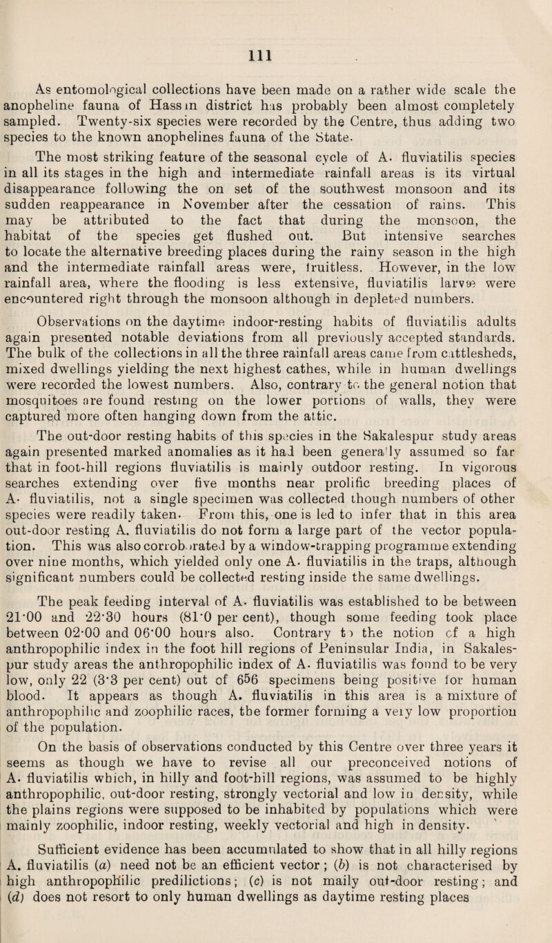 As entomological collections have been made on a rather wide scale the anopheline fauna of Hass m district has probably been almost completely sampled. Twenty-six species were recorded by the Centre, thus adding two species to the known anopheiines fauna of the State. The most striking feature of the seasonal cycle of A. fluviatilis species in all its stages in the high and intermediate rainfall areas is its virtual disappearance following the on set of the southwest monsoon and its sudden reappearance in November after the cessation of rains. This may be attributed to the fact that during the monsoon, the habitat of the species get flushed out. But intensive searches to locate the alternative breeding places during the rainy season in the high and the intermediate rainfall areas were, fruitless. However, in the low rainfall area, where the flooding is less extensive, fluviatilis larvse were encountered right through the monsoon although in depleted numbers. Observations on the daytime indoor-resting habits of fluviatilis adults again presented notable deviations from all previously accepted standards. The bulk of the collections in all the three rainfall areas came from cattlesheds, mixed dwellings yielding the next highest cathes, while in human dwellings were recorded the lowest numbers. Also, contrary to the general notion that mosquitoes are found resting on the lower portions of walls, they were captured more often hanging down from the attic. The out-door resting habits of this species in the Sakalespur study areas again presented marked anomalies as it had been genera'ly assumed so far that in foot-hill regions fluviatilis is mainly outdoor resting. In vigorous searches extending over five months near prolific breeding places of A- fluviatilis, not a single specimen was collected though numbers of other species were readily taken. From this, one is led to infer that in this area out-door resting A. fluviatilis do not form a large part of the vector popula¬ tion. This was also corroborated by a window-trapping programme extending over nine months, which yielded only one A. fluviatilis in the traps, although significant numbers could be collected resting inside the same dwellings. The peak feeding interval of A- fluviatilis was established to be between 21*00 and 22*30 hours (81*0 per cent), though some feeding took place between 02*00 and 06*00 hours also. Contrary to the notion cf a high anthropophilic index in the foot hill regions of Peninsular India, in Sakales¬ pur study areas the anthropophilic index of A. fluviatilis was found to be very low, only 22 (3*3 per cent) out of 656 specimens being positive lor human blood. It appears as though A. fluviatilis in this area is a mixture of anthropophilic and zoophilic races, tbe former forming a very low proportion of the population. On the basis of observations conducted by this Centre over three years it seems as though we have to revise all our preconceived notions of A. fluviatilis which, in hilly and foot-hill regions, was assumed to be highly anthropophilic, out-door resting, strongly vectorial and low in density, while the plains regions were supposed to be inhabited by populations which were mainly zoophilic, indoor resting, weekly vectorial and high in density. Sufficient evidence has been accumulated to show that in all hilly regions A. fluviatilis (a) need not be an efficient vector ; (b) is not characterised by high anthropophilic predilictions; (c) is not maily out-door resting; and (d) does not resort to only human dwellings as daytime resting places