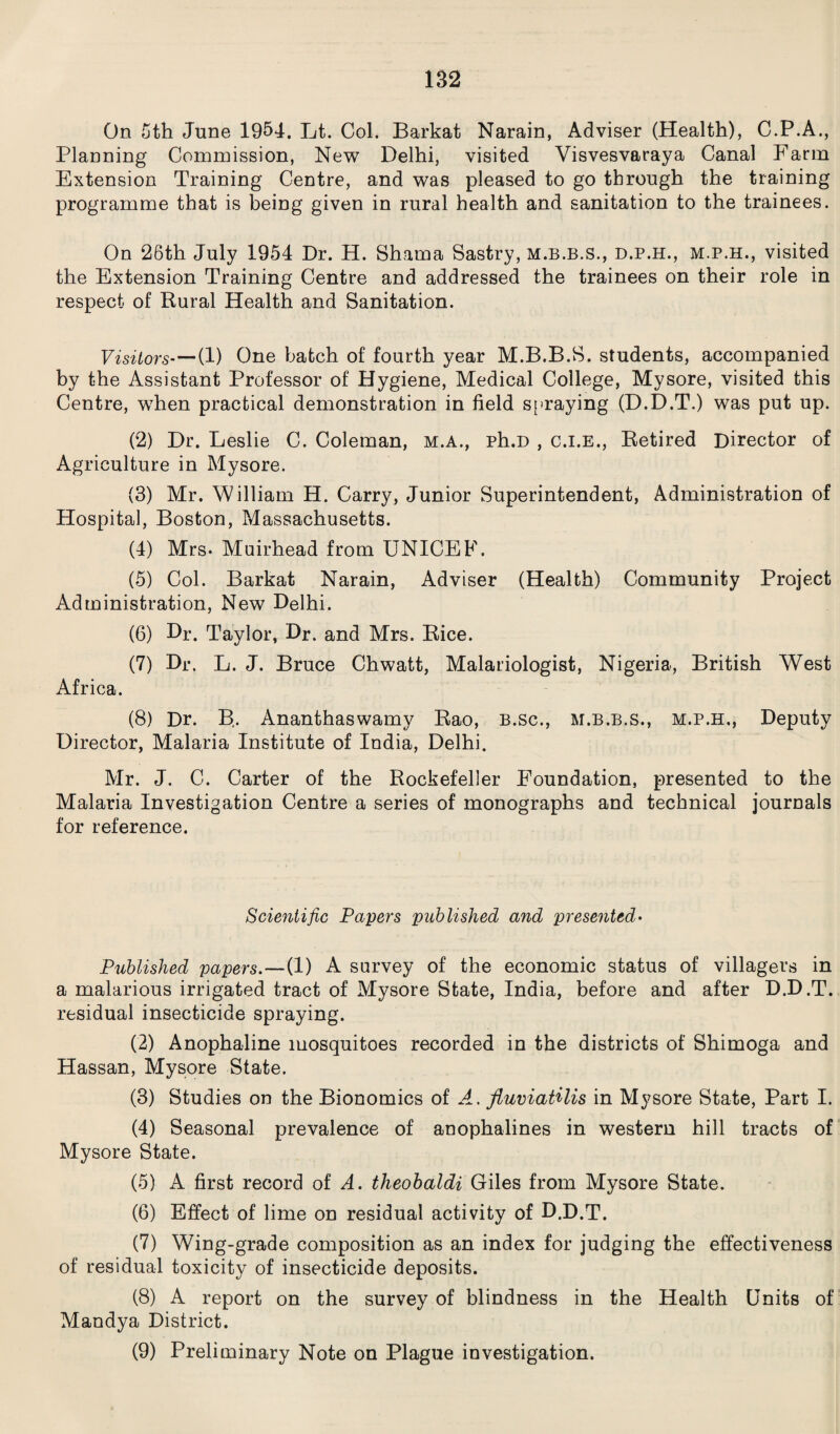 On 5th June 1954. Lt. Col. Barkat Narain, Adviser (Health), C.P.A., Planning Commission, New Delhi, visited Visvesvaraya Canal Farm Extension Training Centre, and was pleased to go through the training programme that is being given in rural health and sanitation to the trainees. On 26th July 1954 Dr. H. Shama Sastry, m.b.b.s., d.p.h., m.p.h., visited the Extension Training Centre and addressed the trainees on their role in respect of Rural Health and Sanitation. Visitors’—(1) One batch of fourth year M.B.B.S. students, accompanied by the Assistant Professor of Hygiene, Medical College, Mysore, visited this Centre, when practical demonstration in field spraying (D.D.T.) was put up. (2) Dr. Leslie C. Coleman, m.a., ph.D , c.i.e., Retired Director of Agriculture in Mysore. (3) Mr. 'William H. Carry, Junior Superintendent, Administration of Hospital, Boston, Massachusetts. (4) Mrs. Muirhead from UNICEF. (5) Col. Barkat Narain, Adviser (Health) Community Project Administration, New Delhi. (6) Dr. Taylor, Dr. and Mrs. Rice. (7) Dr. L. J. Bruce Chwatt, Malariologist, Nigeria, British West Africa. (8) Dr. B. Ananthaswamy Rao, B.sc., m.b.b.s., m.p.h,, Deputy Director, Malaria Institute of India, Delhi. Mr. J. C. Carter of the Rockefeller Foundation, presented to the Malaria Investigation Centre a series of monographs and technical journals for reference. Scientific Payers published and presented• Published papers.—(1) A survey of the economic status of villagers in a malarious irrigated tract of Mysore State, India, before and after D.D.T. residual insecticide spraying. (2) Anophaline mosquitoes recorded in the districts of Shimoga and Hassan, Mysore State. (3) Studies on the Bionomics of A. fluviatilis in Mysore State, Part I. (4) Seasonal prevalence of anophalines in western hill tracts of Mysore State. (5) A first record of A. theobaldi Giles from Mysore State. (6) Effect of lime on residual activity of D.D.T. (7) Wing-grade composition as an index for judging the effectiveness of residual toxicity of insecticide deposits. (8) A report on the survey of blindness in the Health Units of Mandya District. (9) Preliminary Note on Plague investigation.